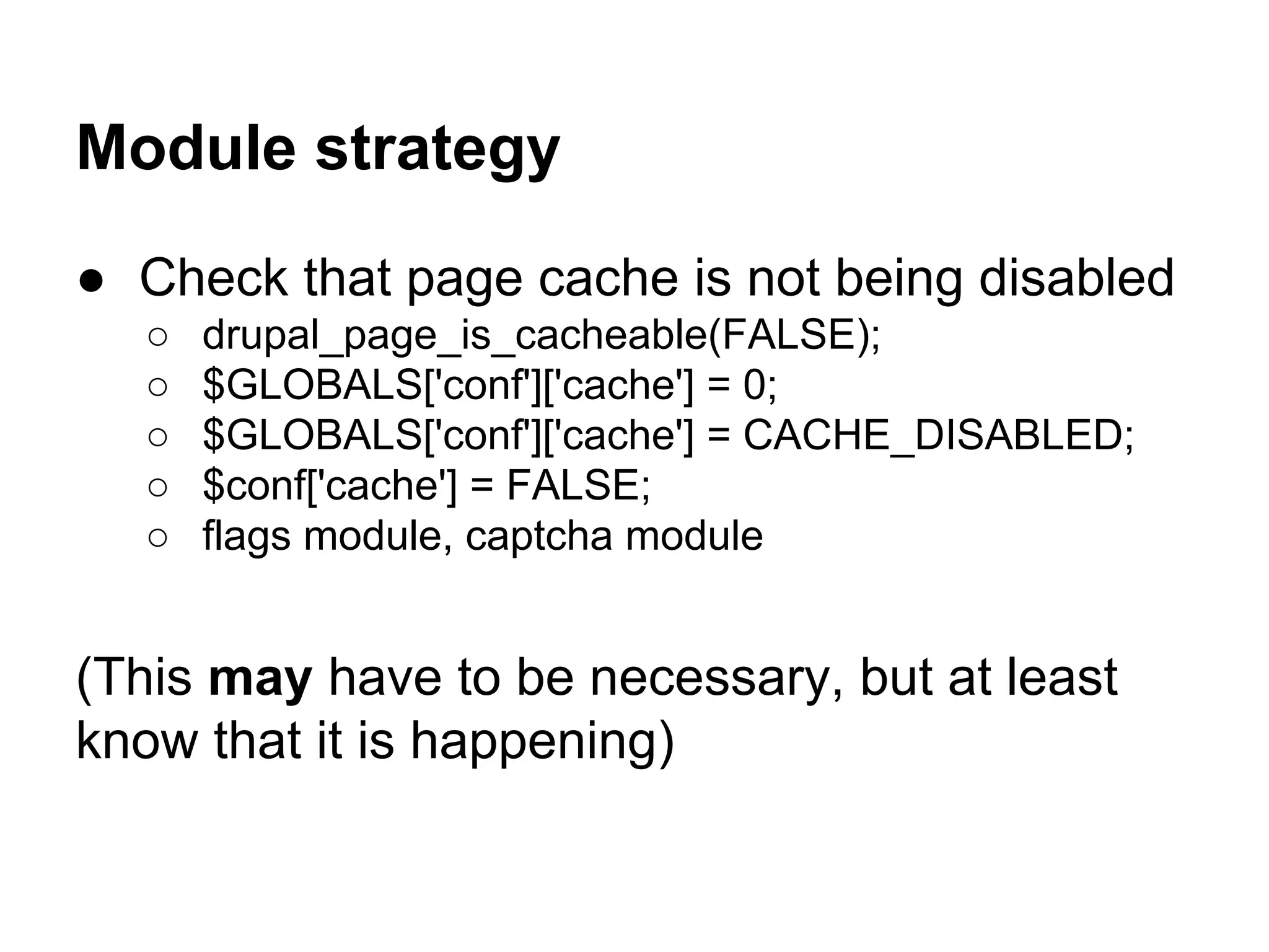 Module strategy
● Check that page cache is not being disabled
○
○
○
○
○

drupal_page_is_cacheable(FALSE);
$GLOBALS['conf']['cache'] = 0;
$GLOBALS['conf']['cache'] = CACHE_DISABLED;
$conf['cache'] = FALSE;
flags module, captcha module

(This may have to be necessary, but at least
know that it is happening)

 