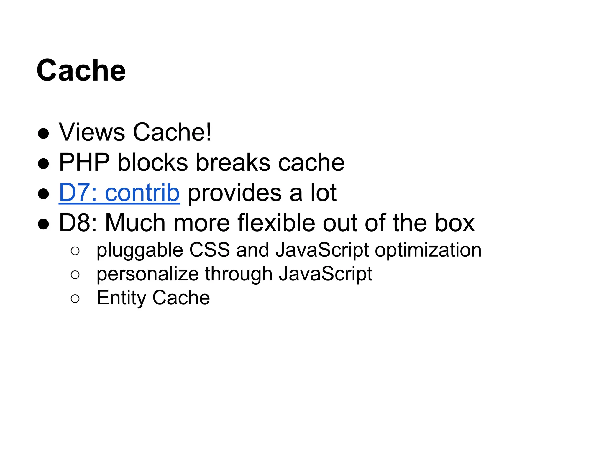 Cache
●
●
●
●

Views Cache!
PHP blocks breaks cache
D7: contrib provides a lot
D8: Much more flexible out of the box
○ pluggable CSS and JavaScript optimization
○ personalize through JavaScript
○ Entity Cache

 