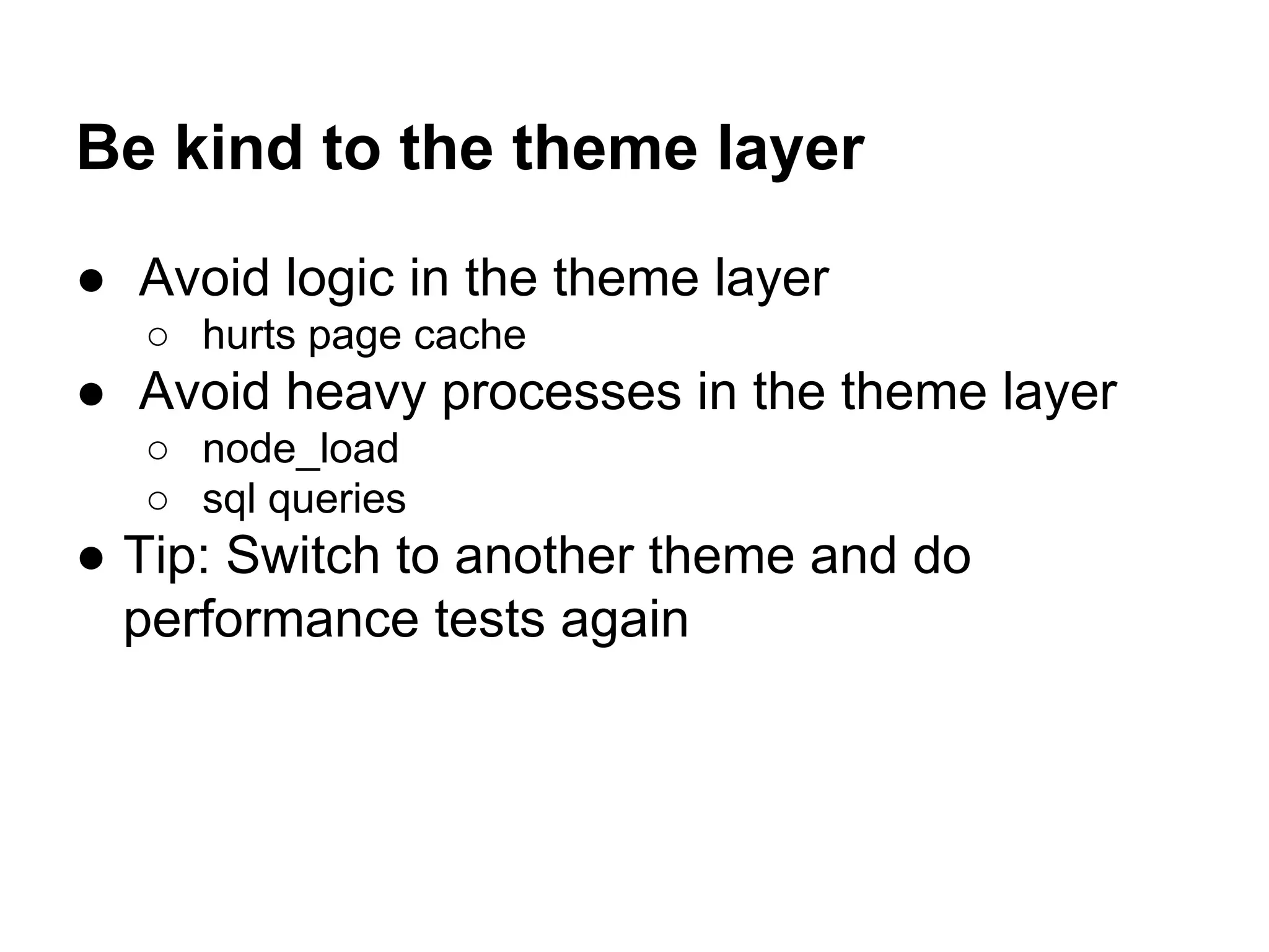 Be kind to the theme layer
● Avoid logic in the theme layer
○ hurts page cache

● Avoid heavy processes in the theme layer
○ node_load
○ sql queries

● Tip: Switch to another theme and do
performance tests again

 