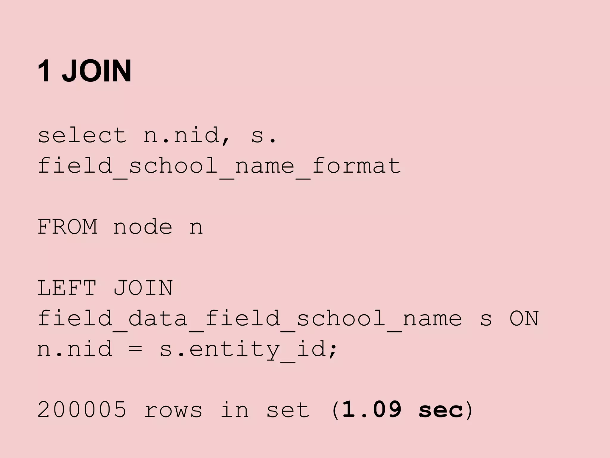 1 JOIN
select n.nid, s.
field_school_name_format
FROM node n
LEFT JOIN
field_data_field_school_name s ON
n.nid = s.entity_id;
200005 rows in set (1.09 sec)

 