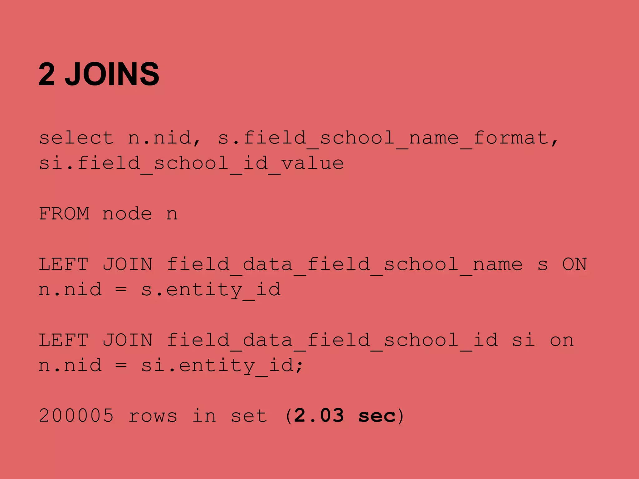 2 JOINS
select n.nid, s.field_school_name_format,
si.field_school_id_value
FROM node n
LEFT JOIN field_data_field_school_name s ON
n.nid = s.entity_id
LEFT JOIN field_data_field_school_id si on
n.nid = si.entity_id;
200005 rows in set (2.03 sec)

 
