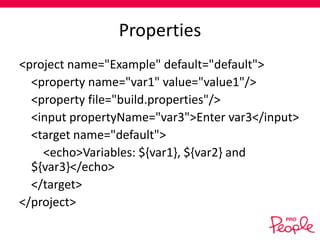Properties
<project name="Example" default="default">
<property name="var1" value="value1"/>
<property file="build.properties"/>
<input propertyName="var3">Enter var3</input>
<target name="default">
<echo>Variables: ${var1}, ${var2} and
${var3}</echo>
</target>
</project>

 