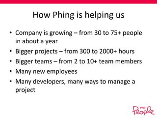 How Phing is helping us
• Company is growing – from 30 to 75+ people
in about a year
• Bigger projects – from 300 to 2000+ hours
• Bigger teams – from 2 to 10+ team members
• Many new employees
• Many developers, many ways to manage a
project

 