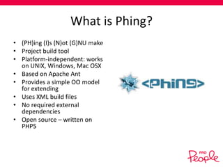 What is Phing?
• (PH)ing (I)s (N)ot (G)NU make
• Project build tool
• Platform-independent: works
on UNIX, Windows, Mac OSX
• Based on Apache Ant
• Provides a simple OO model
for extending
• Uses XML build files
• No required external
dependencies
• Open source – written on
PHP5

 