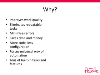 Why?
• Improves work quality
• Eliminates repeatable
tasks
• Minimises errors
• Saves time and money
• More code, less
configuration
• Forces universal way of
automation
• Tons of built-in tasks and
features

 