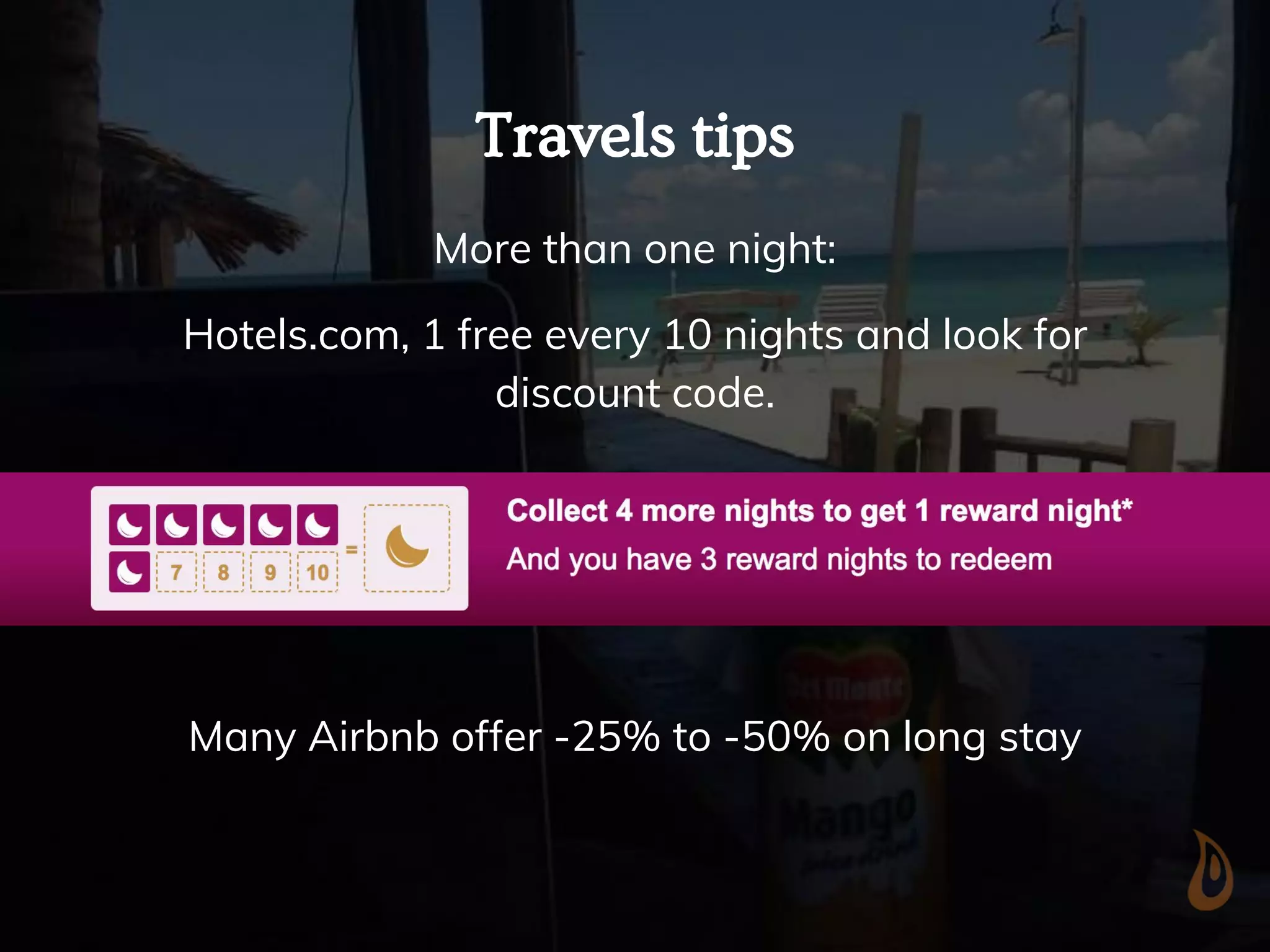 Travels tips
More than one night:
Hotels.com, 1 free every 10 nights and look for
discount code.
Many Airbnb offer -25% to -50% on long stay
 