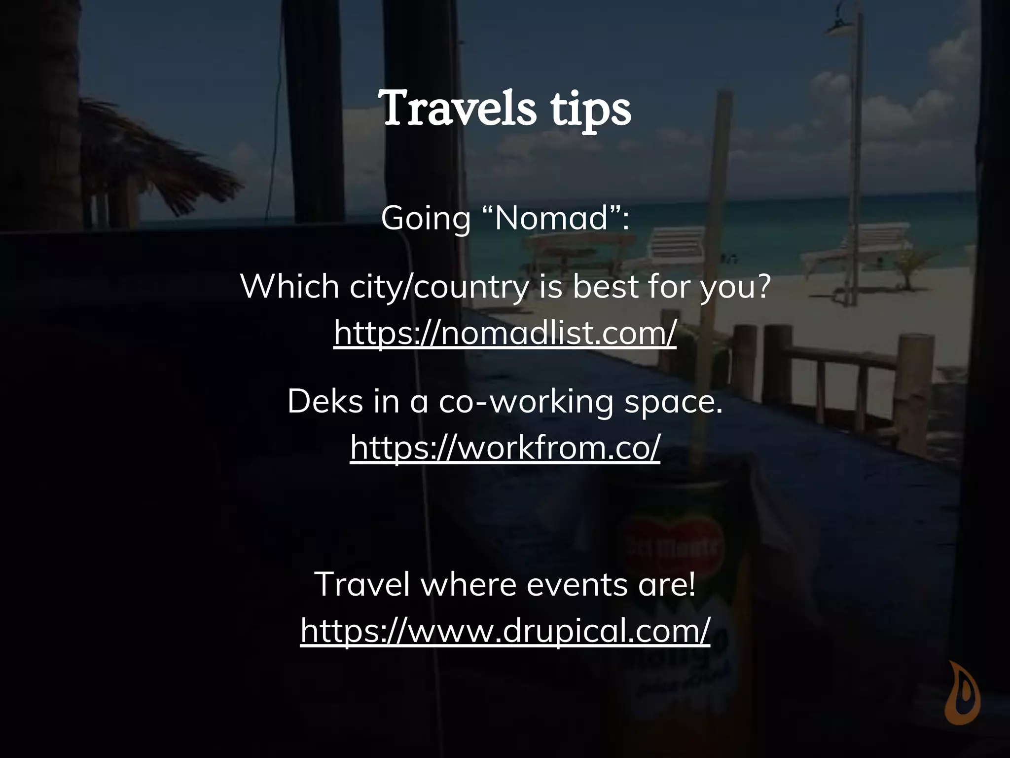 Travels tips
Going “Nomad”:
Which city/country is best for you?
https://nomadlist.com/
Deks in a co-working space.
https://workfrom.co/
Travel where events are!
https://www.drupical.com/
 