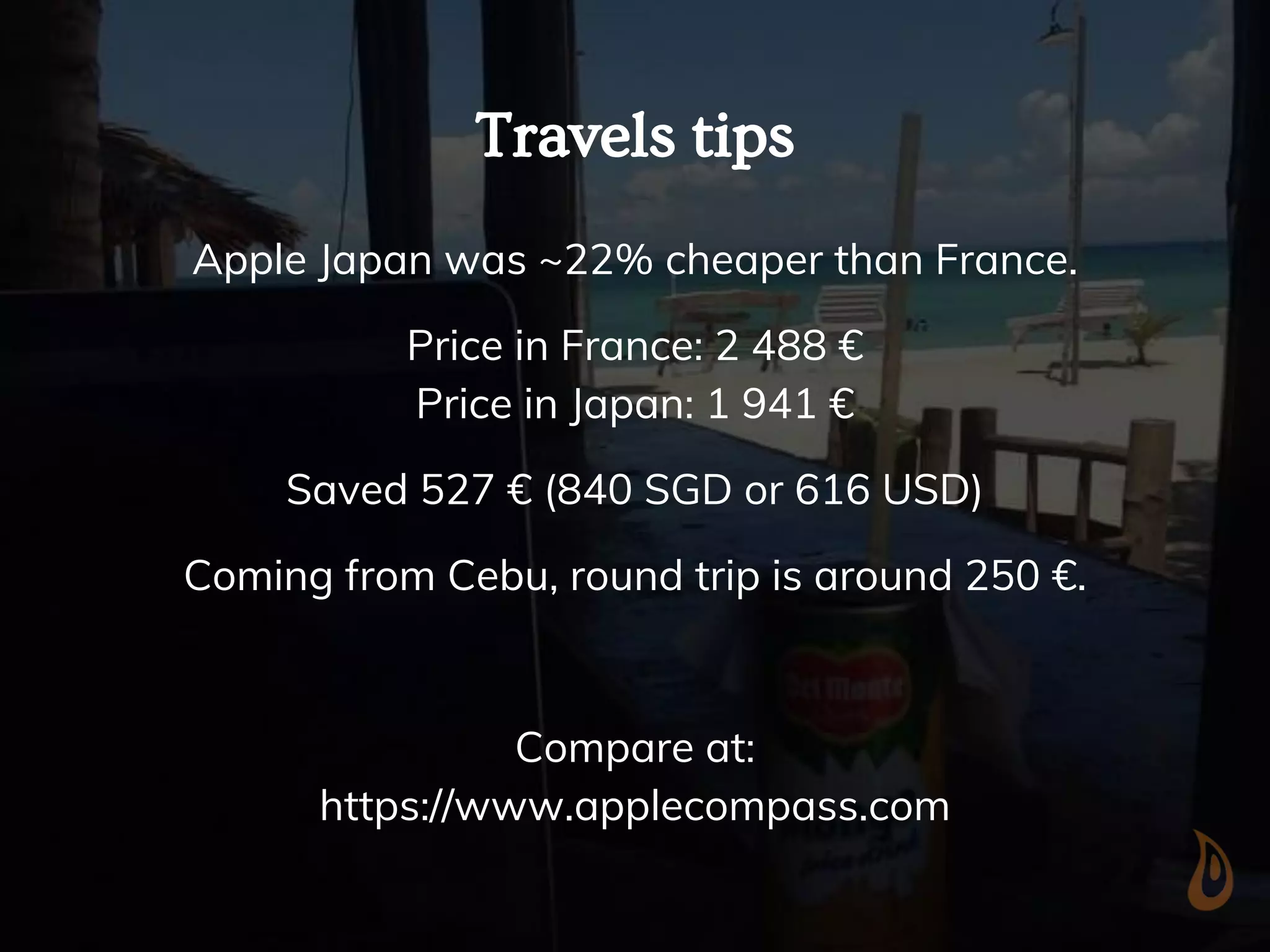 Travels tips
Apple Japan was ~22% cheaper than France.
Price in France: 2 488 €
Price in Japan: 1 941 €
Saved 527 € (840 SGD or 616 USD)
Coming from Cebu, round trip is around 250 €.
Compare at:
https://www.applecompass.com
 