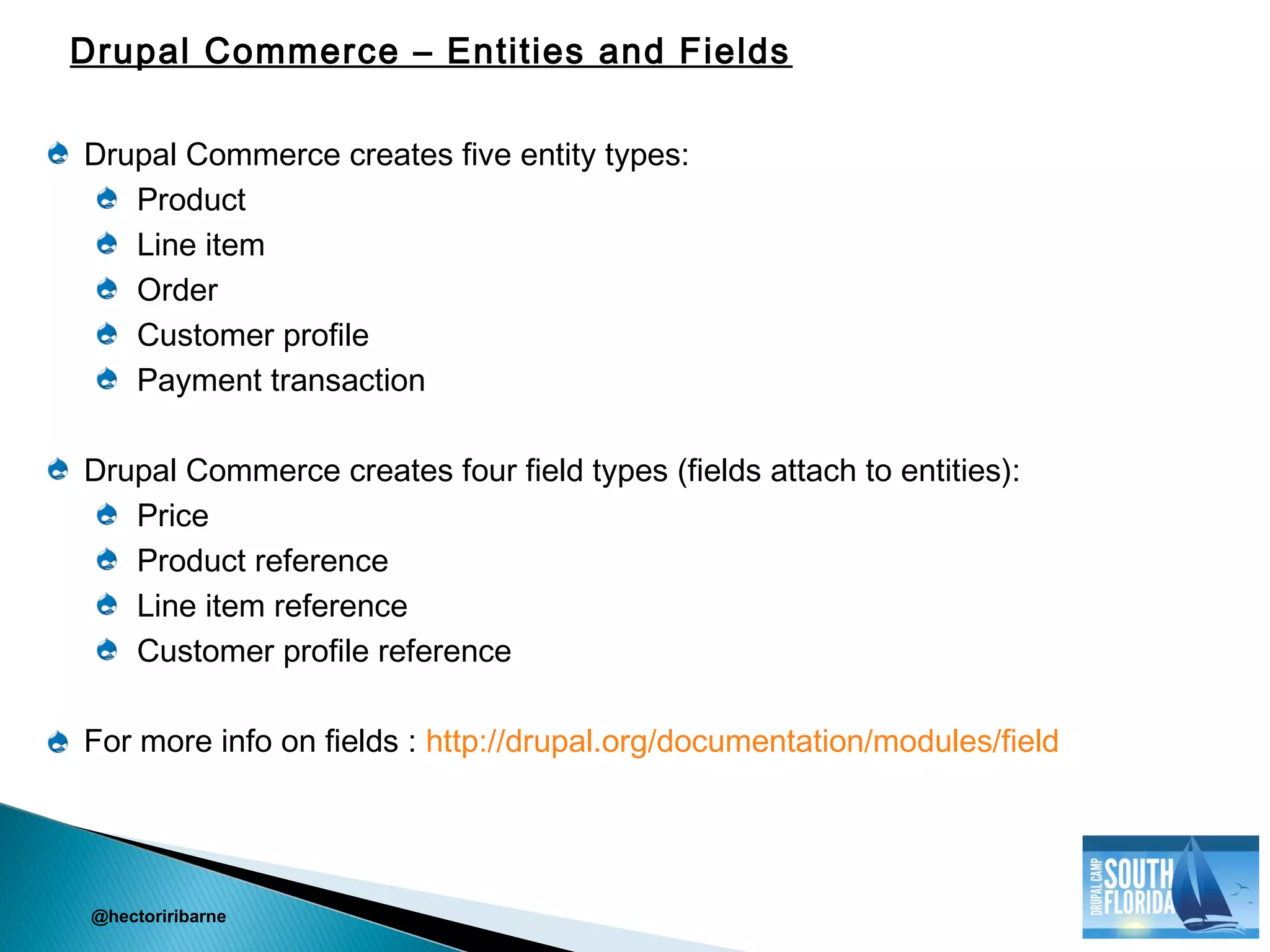 Drupal Commerce creates five entity types:
Product
Line item
Order
Customer profile
Payment transaction
Drupal Commerce creates four field types (fields attach to entities):
Price
Product reference
Line item reference
Customer profile reference
For more info on fields : http://drupal.org/documentation/modules/field
@hectoriribarne
Drupal Commerce – Entities and Fields
 