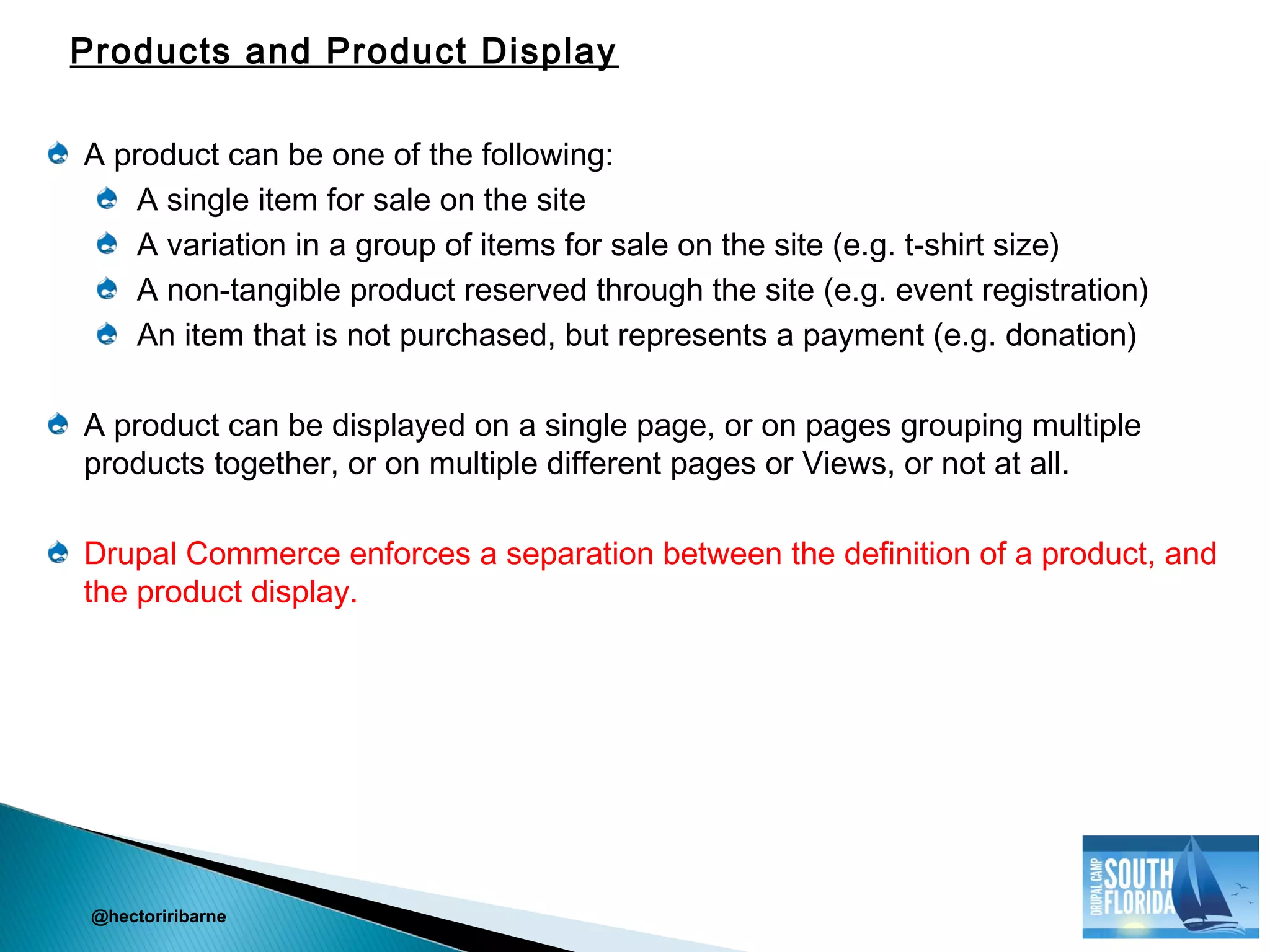 A product can be one of the following:
A single item for sale on the site
A variation in a group of items for sale on the site (e.g. t-shirt size)
A non-tangible product reserved through the site (e.g. event registration)
An item that is not purchased, but represents a payment (e.g. donation)
A product can be displayed on a single page, or on pages grouping multiple
products together, or on multiple different pages or Views, or not at all.
Drupal Commerce enforces a separation between the definition of a product, and
the product display.
@hectoriribarne
Products and Product Display
 