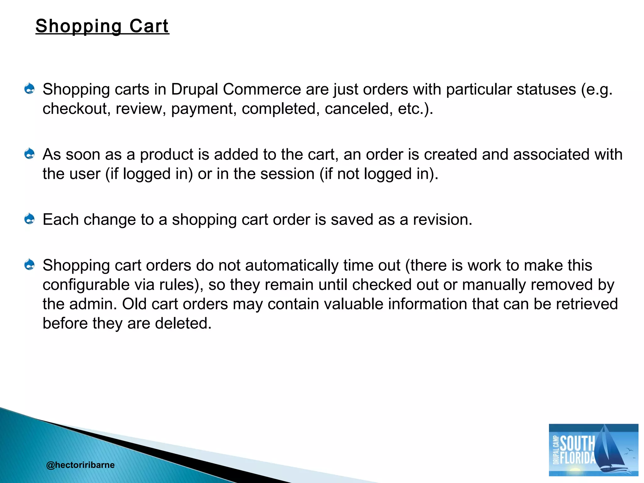 Shopping carts in Drupal Commerce are just orders with particular statuses (e.g.
checkout, review, payment, completed, canceled, etc.).
As soon as a product is added to the cart, an order is created and associated with
the user (if logged in) or in the session (if not logged in).
Each change to a shopping cart order is saved as a revision.
Shopping cart orders do not automatically time out (there is work to make this
configurable via rules), so they remain until checked out or manually removed by
the admin. Old cart orders may contain valuable information that can be retrieved
before they are deleted.
@hectoriribarne
Shopping Cart
 