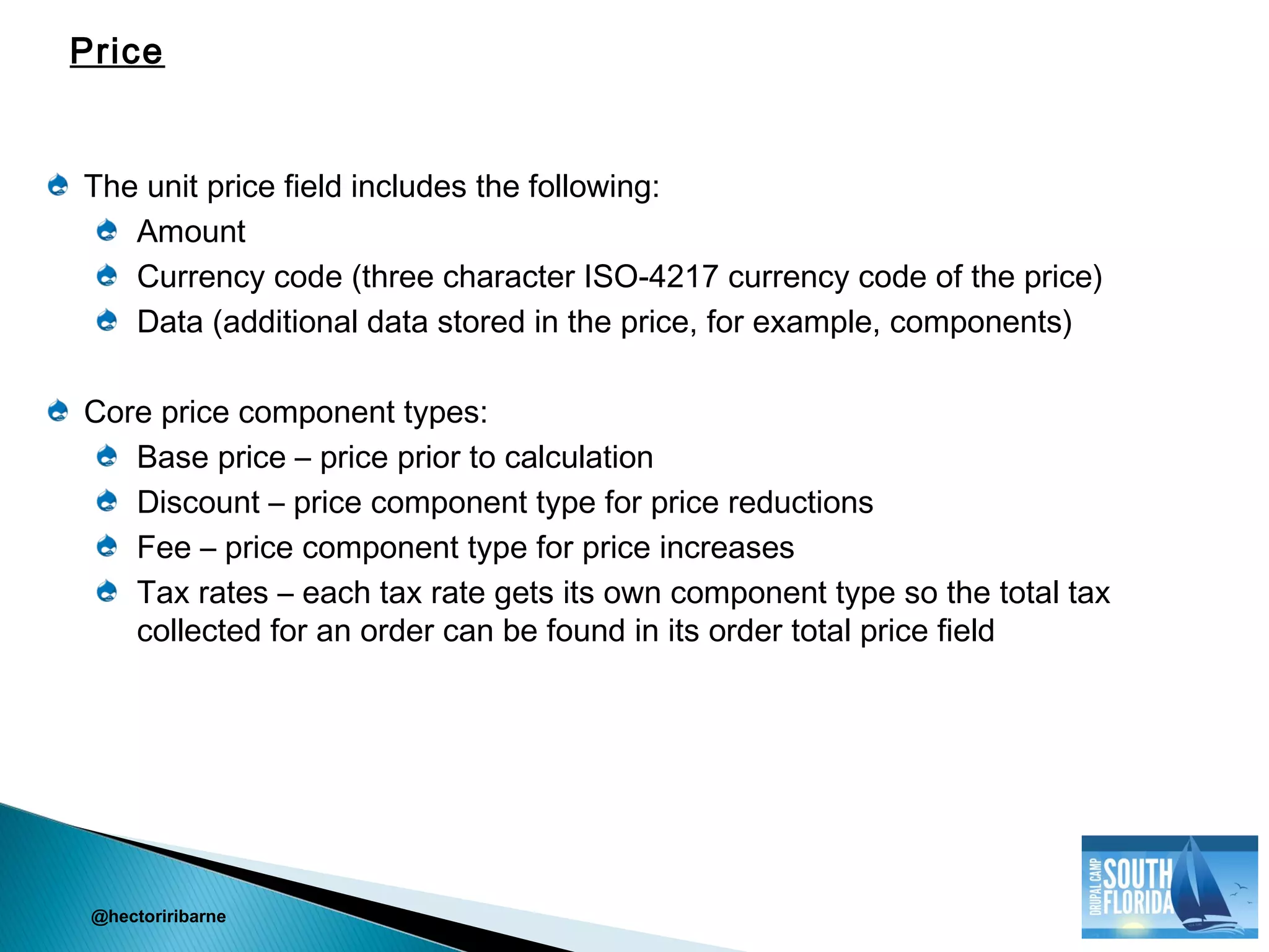 The unit price field includes the following:
Amount
Currency code (three character ISO-4217 currency code of the price)
Data (additional data stored in the price, for example, components)
Core price component types:
Base price – price prior to calculation
Discount – price component type for price reductions
Fee – price component type for price increases
Tax rates – each tax rate gets its own component type so the total tax
collected for an order can be found in its order total price field
@hectoriribarne
Price
 