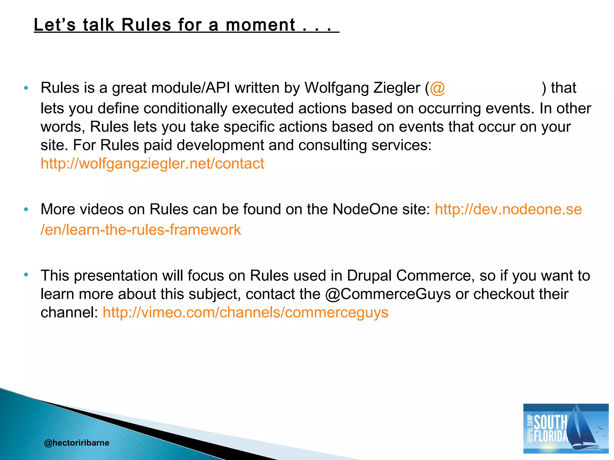 • Rules is a great module/API written by Wolfgang Ziegler (@the_real_fago ) that
lets you define conditionally executed actions based on occurring events. In other
words, Rules lets you take specific actions based on events that occur on your
site. For Rules paid development and consulting services:
http://wolfgangziegler.net/contact
• More videos on Rules can be found on the NodeOne site: http://dev.nodeone.se
/en/learn-the-rules-framework
• This presentation will focus on Rules used in Drupal Commerce, so if you want to
learn more about this subject, contact the @CommerceGuys or checkout their
channel: http://vimeo.com/channels/commerceguys
@hectoriribarne
Let’s talk Rules for a moment . . .
 