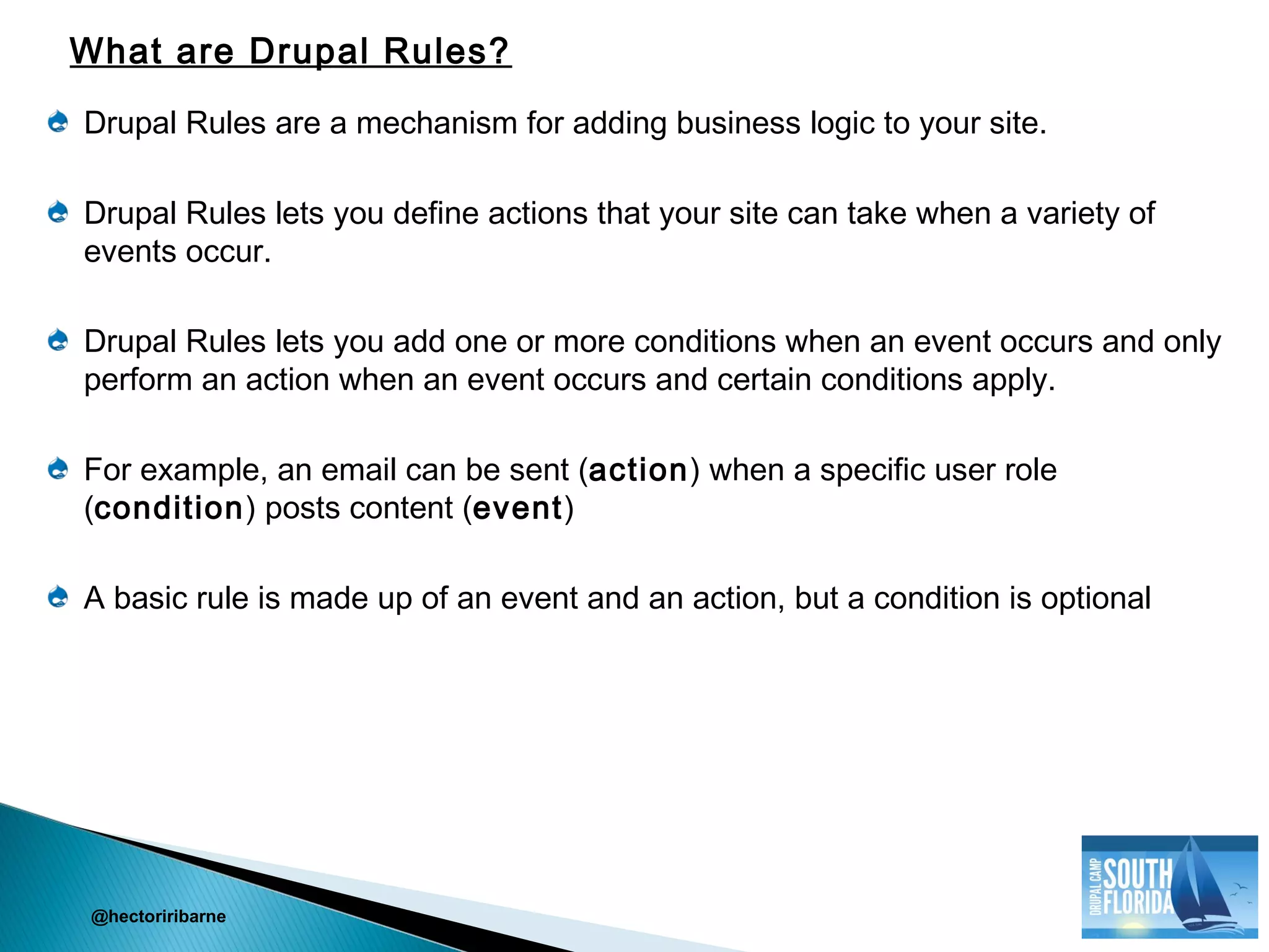 Drupal Rules are a mechanism for adding business logic to your site.
Drupal Rules lets you define actions that your site can take when a variety of
events occur.
Drupal Rules lets you add one or more conditions when an event occurs and only
perform an action when an event occurs and certain conditions apply.
For example, an email can be sent (action) when a specific user role
(condition) posts content (event)
A basic rule is made up of an event and an action, but a condition is optional
@hectoriribarne
What are Drupal Rules?
 