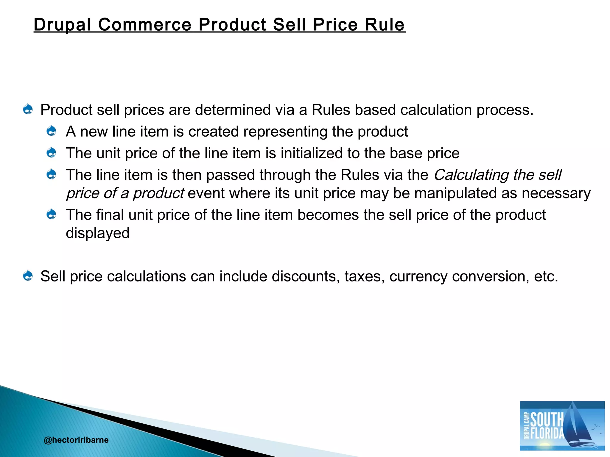Product sell prices are determined via a Rules based calculation process.
A new line item is created representing the product
The unit price of the line item is initialized to the base price
The line item is then passed through the Rules via the Calculating the sell
price of a product event where its unit price may be manipulated as necessary
The final unit price of the line item becomes the sell price of the product
displayed
Sell price calculations can include discounts, taxes, currency conversion, etc.
@hectoriribarne
Drupal Commerce Product Sell Price Rule
 