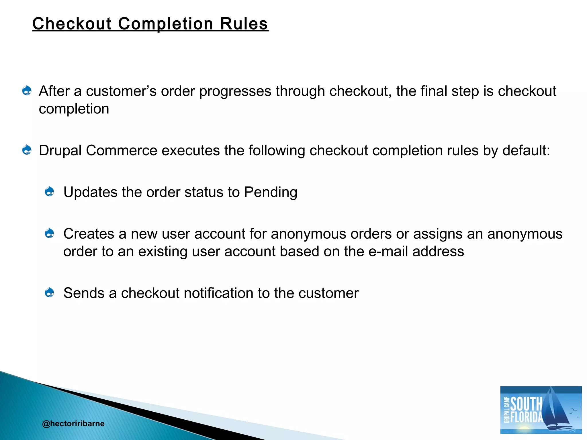 After a customer’s order progresses through checkout, the final step is checkout
completion
Drupal Commerce executes the following checkout completion rules by default:
Updates the order status to Pending
Creates a new user account for anonymous orders or assigns an anonymous
order to an existing user account based on the e-mail address
Sends a checkout notification to the customer
@hectoriribarne
Checkout Completion Rules
 