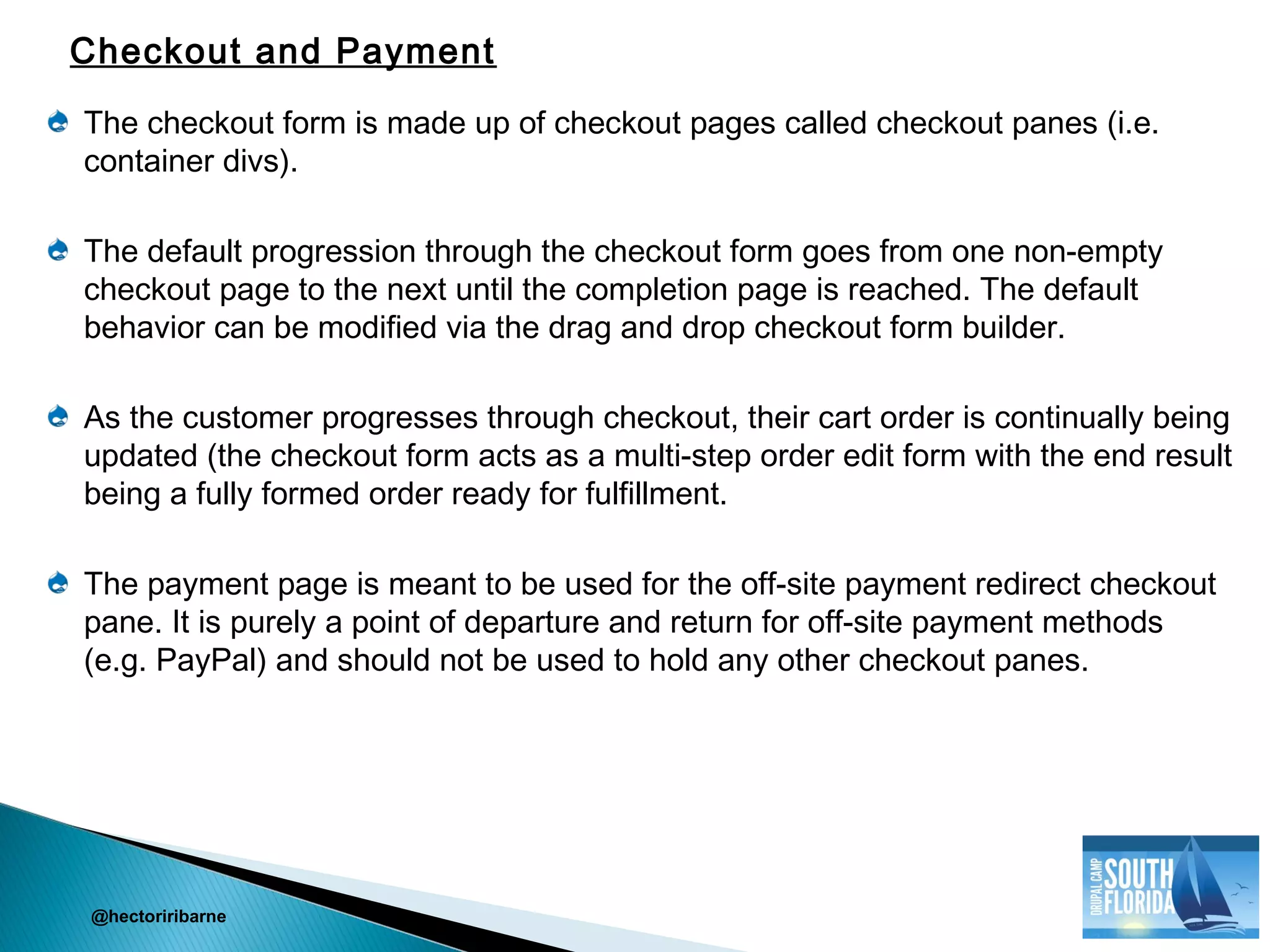 The checkout form is made up of checkout pages called checkout panes (i.e.
container divs).
The default progression through the checkout form goes from one non-empty
checkout page to the next until the completion page is reached. The default
behavior can be modified via the drag and drop checkout form builder.
As the customer progresses through checkout, their cart order is continually being
updated (the checkout form acts as a multi-step order edit form with the end result
being a fully formed order ready for fulfillment.
The payment page is meant to be used for the off-site payment redirect checkout
pane. It is purely a point of departure and return for off-site payment methods
(e.g. PayPal) and should not be used to hold any other checkout panes.
@hectoriribarne
Checkout and Payment
 