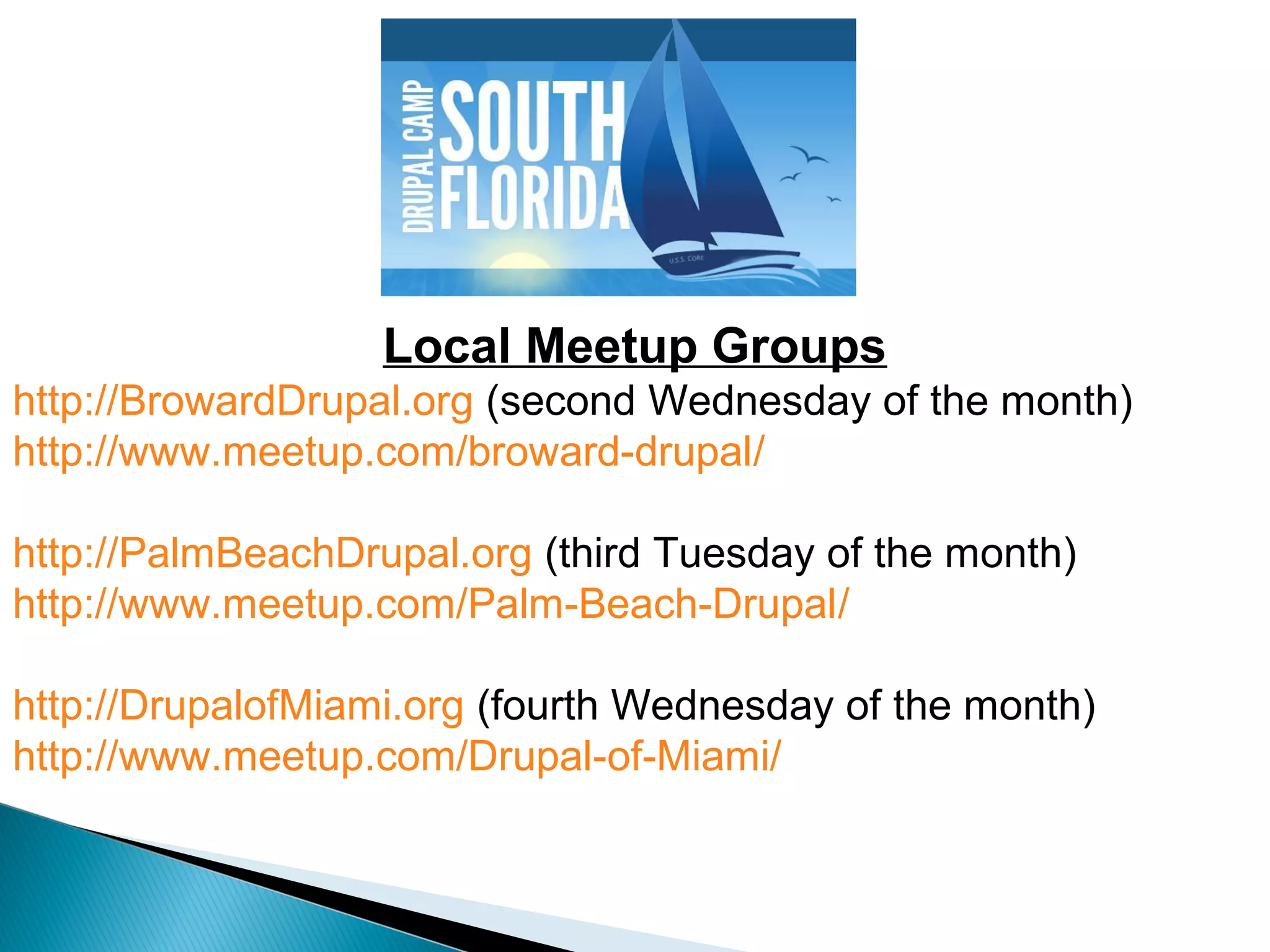 Local Meetup Groups
http://BrowardDrupal.org (second Wednesday of the month)
http://www.meetup.com/broward-drupal/
http://PalmBeachDrupal.org (third Tuesday of the month)
http://www.meetup.com/Palm-Beach-Drupal/
http://DrupalofMiami.org (fourth Wednesday of the month)
http://www.meetup.com/Drupal-of-Miami/
 