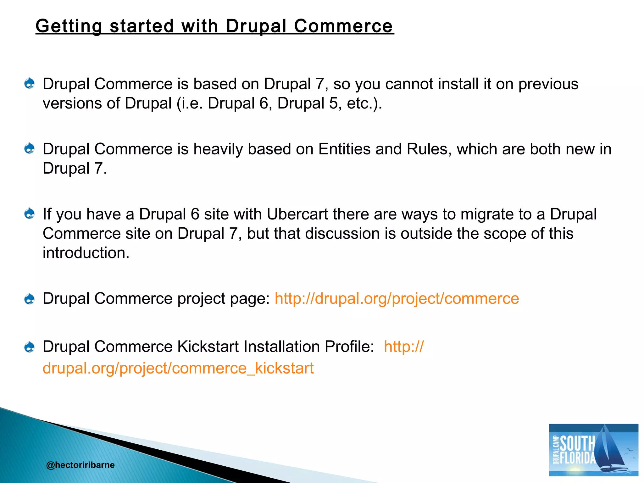 Drupal Commerce is based on Drupal 7, so you cannot install it on previous
versions of Drupal (i.e. Drupal 6, Drupal 5, etc.).
Drupal Commerce is heavily based on Entities and Rules, which are both new in
Drupal 7.
If you have a Drupal 6 site with Ubercart there are ways to migrate to a Drupal
Commerce site on Drupal 7, but that discussion is outside the scope of this
introduction.
Drupal Commerce project page: http://drupal.org/project/commerce
Drupal Commerce Kickstart Installation Profile: http://
drupal.org/project/commerce_kickstart
@hectoriribarne
Getting started with Drupal Commerce
 