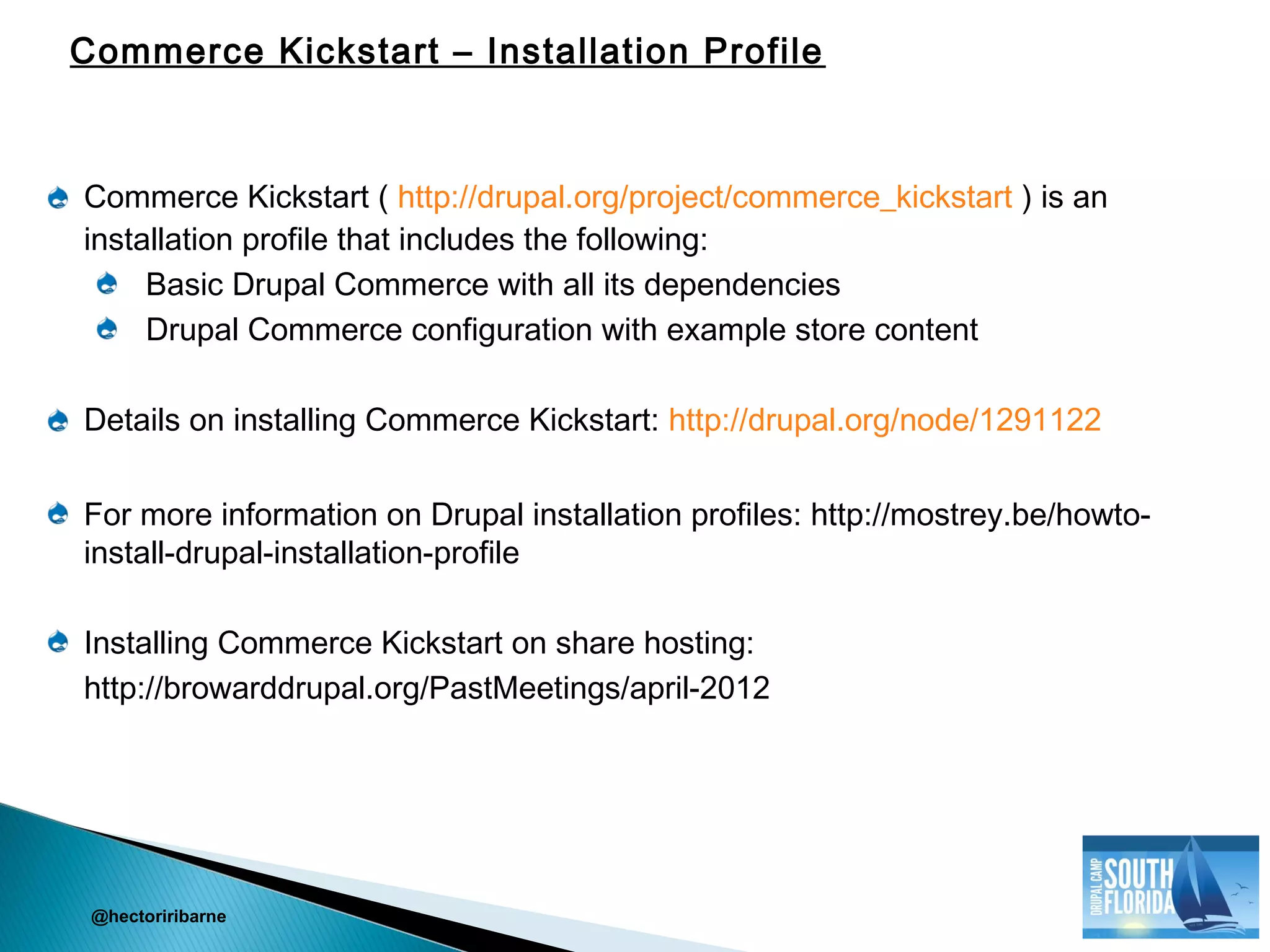 Commerce Kickstart ( http://drupal.org/project/commerce_kickstart ) is an
installation profile that includes the following:
Basic Drupal Commerce with all its dependencies
Drupal Commerce configuration with example store content
Details on installing Commerce Kickstart: http://drupal.org/node/1291122
For more information on Drupal installation profiles: http://mostrey.be/howto-
install-drupal-installation-profile
Installing Commerce Kickstart on share hosting:
http://browarddrupal.org/PastMeetings/april-2012
@hectoriribarne
Commerce Kickstart – Installation Profile
 