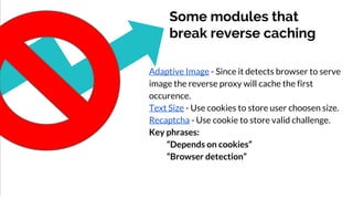 Some modules that
break reverse caching
Adaptive Image - Since it detects browser to serve
image the reverse proxy will cache the first
occurence.
Text Size - Use cookies to store user choosen size.
Recaptcha - Use cookie to store valid challenge.
Key phrases:
“Depends on cookies”
“Browser detection”
 