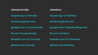 @lunascarruda
drupal.org/u/larruda
lunascar@gmail.com
google.com/+LucasArruda
fb.com/lucasnarruda
linkedin.com/in/larruda
github.com/larruda
@handrus
drupal.org/u/handrus
handrus@gmail.com
google.com/+HandrusNogueira
fb.com/handrus
linkedin.com/in/handrus
github.com/handrus
 