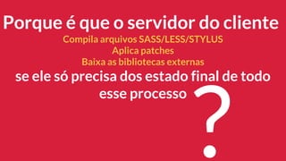 Porque é que o servidor do cliente
Compila arquivos SASS/LESS/STYLUS
Aplica patches
Baixa as bibliotecas externas
se ele só precisa dos estado final de todo
esse processo
?
 