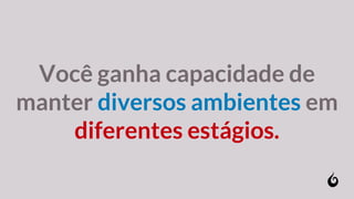 Você ganha capacidade de
manter diversos ambientes em
diferentes estágios.
 