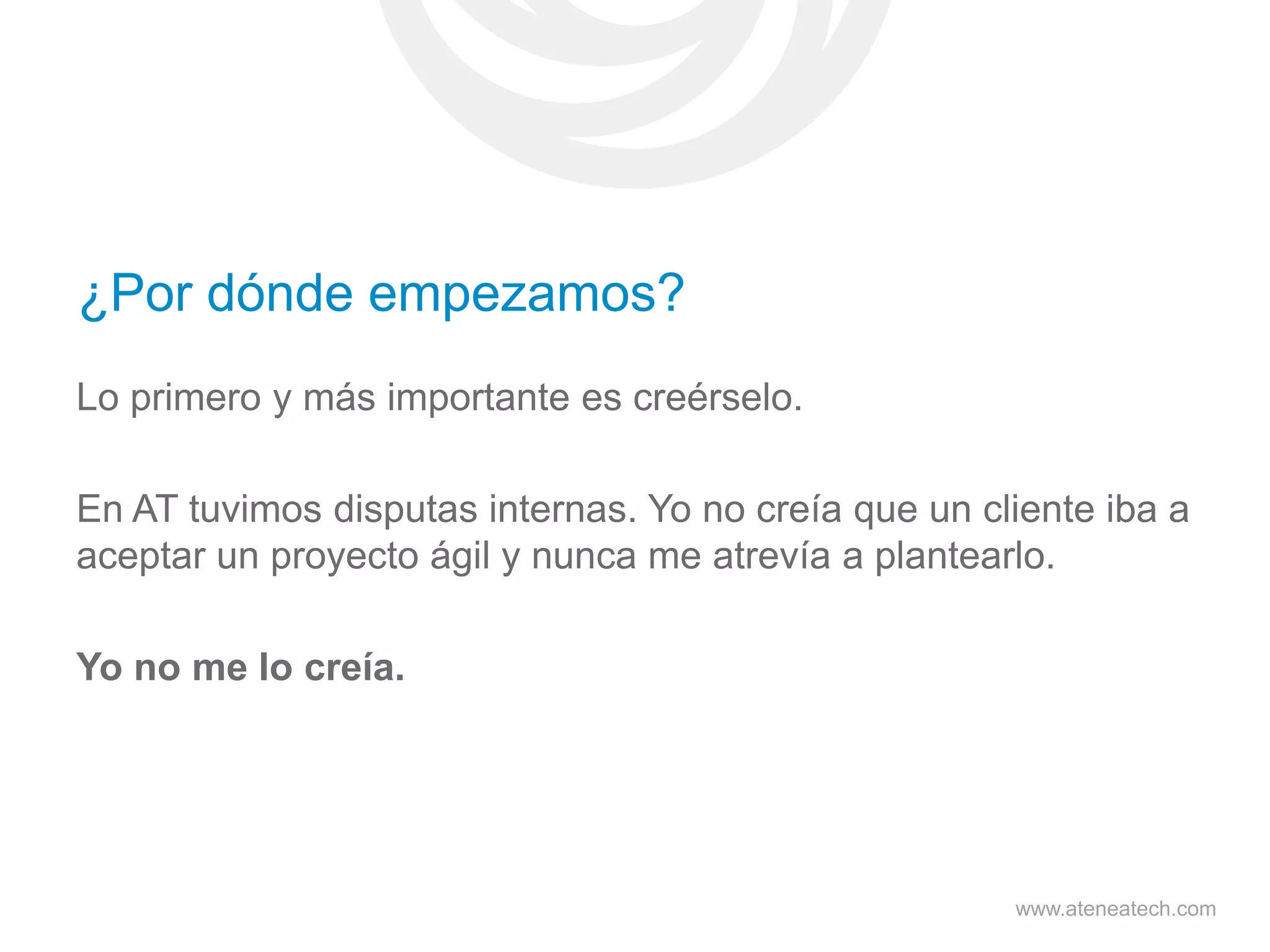 ¿Por dónde empezamos?
Lo primero y más importante es creérselo.
En AT tuvimos disputas internas. Yo no creía que un cliente iba a
aceptar un proyecto ágil y nunca me atrevía a plantearlo.
Yo no me lo creía.

www.ateneatech.com

 