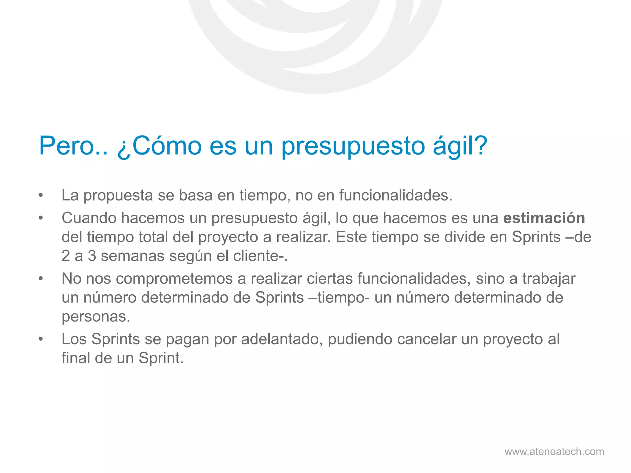 Pero.. ¿Cómo es un presupuesto ágil?
•
•

•

•

La propuesta se basa en tiempo, no en funcionalidades.
Cuando hacemos un presupuesto ágil, lo que hacemos es una estimación
del tiempo total del proyecto a realizar. Este tiempo se divide en Sprints –de
2 a 3 semanas según el cliente-.
No nos comprometemos a realizar ciertas funcionalidades, sino a trabajar
un número determinado de Sprints –tiempo- un número determinado de
personas.
Los Sprints se pagan por adelantado, pudiendo cancelar un proyecto al
final de un Sprint.

www.ateneatech.com

 