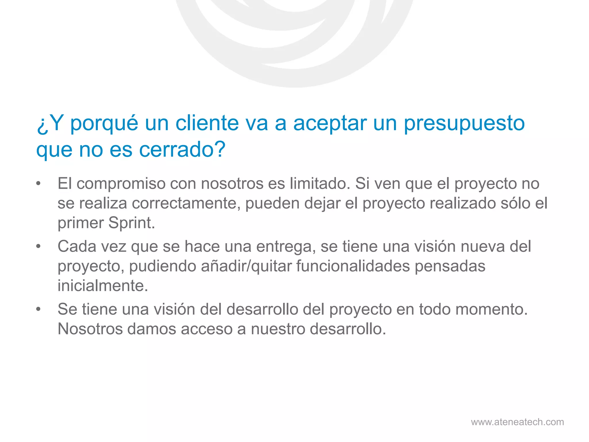 ¿Y porqué un cliente va a aceptar un presupuesto
que no es cerrado?
• El compromiso con nosotros es limitado. Si ven que el proyecto no
se realiza correctamente, pueden dejar el proyecto realizado sólo el
primer Sprint.
• Cada vez que se hace una entrega, se tiene una visión nueva del
proyecto, pudiendo añadir/quitar funcionalidades pensadas
inicialmente.
• Se tiene una visión del desarrollo del proyecto en todo momento.
Nosotros damos acceso a nuestro desarrollo.

www.ateneatech.com

 