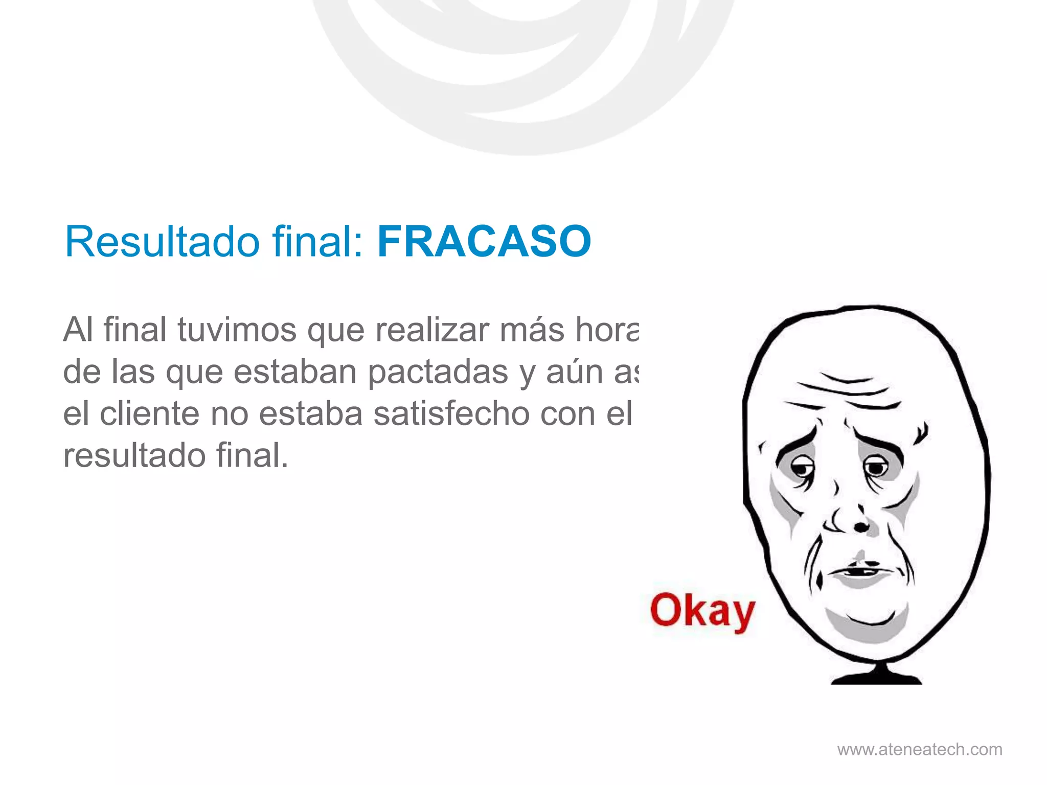 Resultado final: FRACASO
Al final tuvimos que realizar más horas
de las que estaban pactadas y aún así
el cliente no estaba satisfecho con el
resultado final.

www.ateneatech.com

 