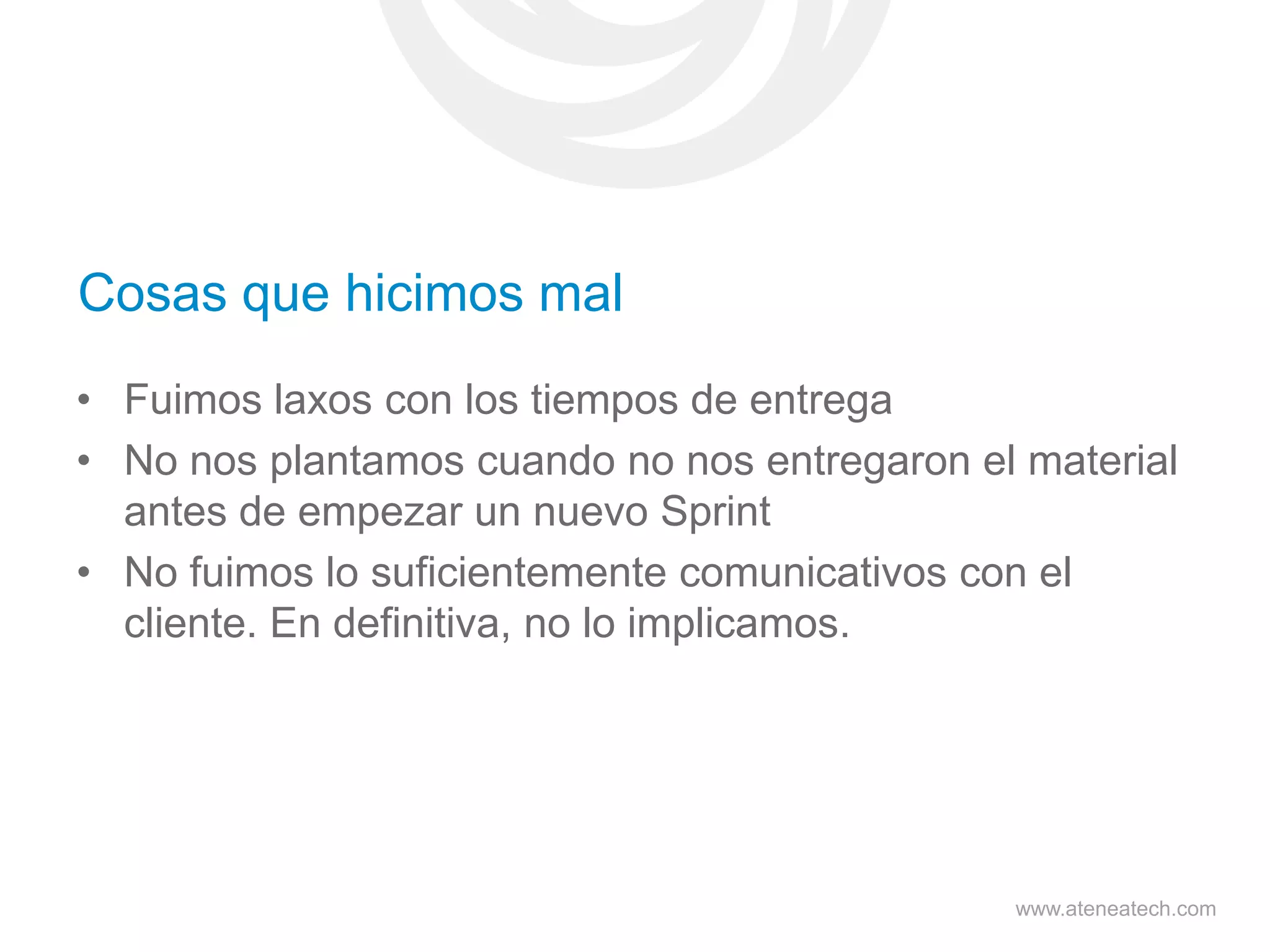 Cosas que hicimos mal
• Fuimos laxos con los tiempos de entrega
• No nos plantamos cuando no nos entregaron el material
antes de empezar un nuevo Sprint
• No fuimos lo suficientemente comunicativos con el
cliente. En definitiva, no lo implicamos.

www.ateneatech.com

 