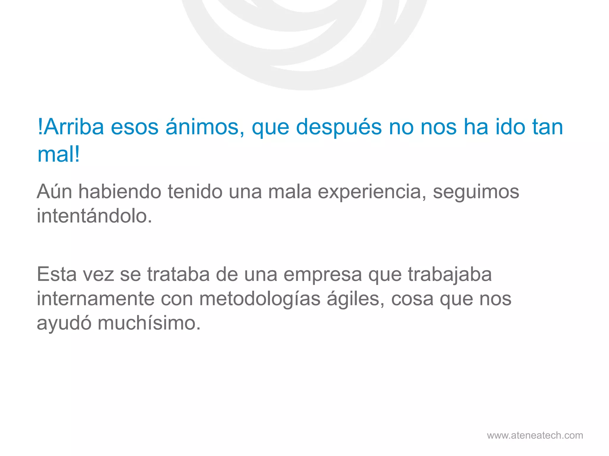 !Arriba esos ánimos, que después no nos ha ido tan
mal!
Aún habiendo tenido una mala experiencia, seguimos
intentándolo.
Esta vez se trataba de una empresa que trabajaba
internamente con metodologías ágiles, cosa que nos
ayudó muchísimo.

www.ateneatech.com

 