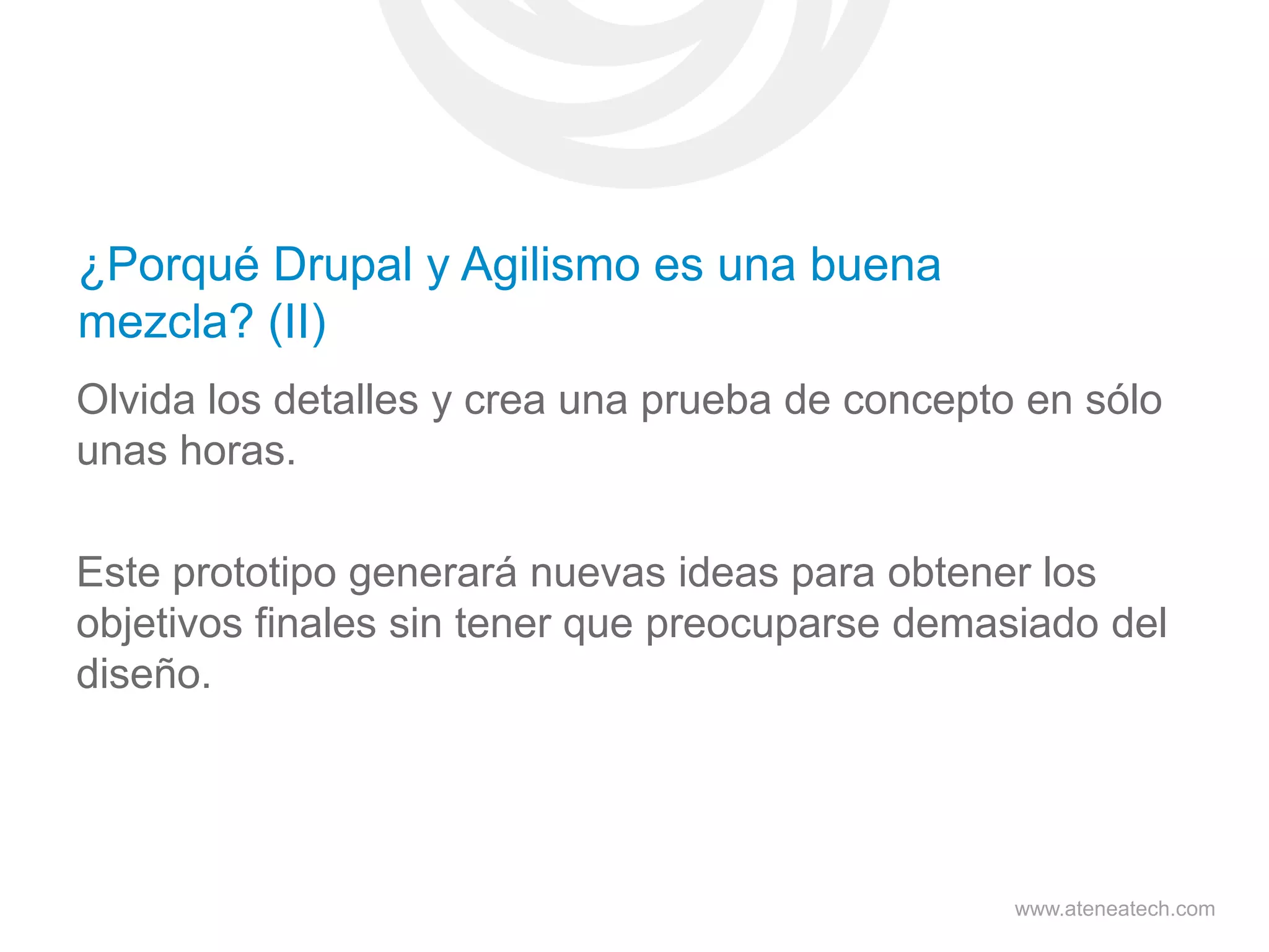 ¿Porqué Drupal y Agilismo es una buena
mezcla? (II)
Olvida los detalles y crea una prueba de concepto en sólo
unas horas.
Este prototipo generará nuevas ideas para obtener los
objetivos finales sin tener que preocuparse demasiado del
diseño.

www.ateneatech.com

 