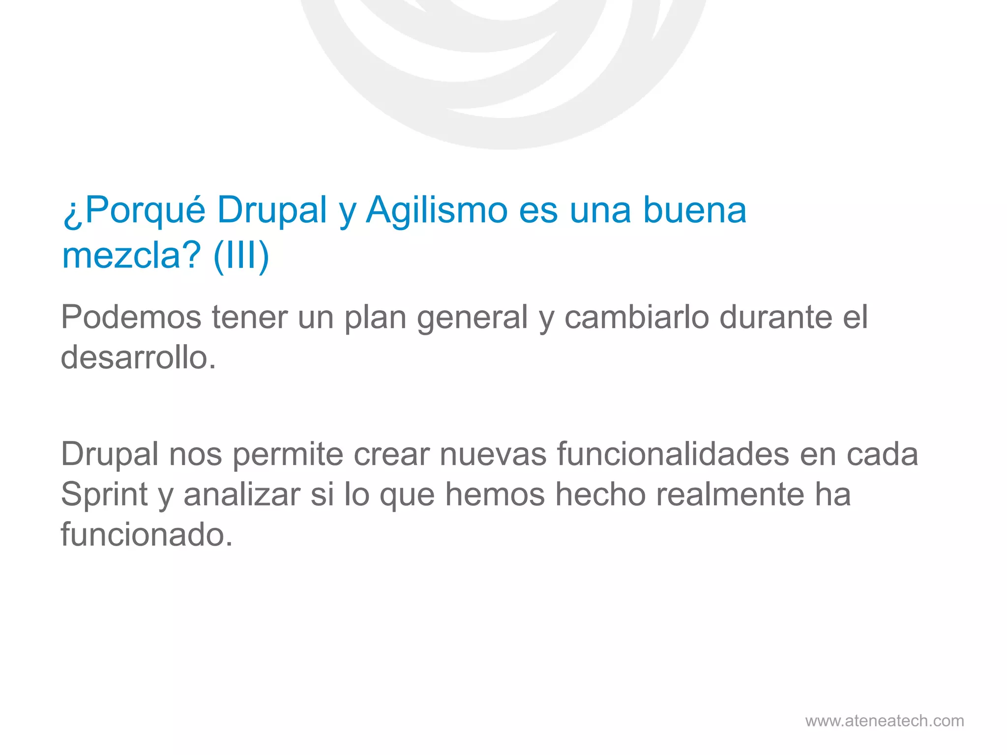 ¿Porqué Drupal y Agilismo es una buena
mezcla? (III)
Podemos tener un plan general y cambiarlo durante el
desarrollo.
Drupal nos permite crear nuevas funcionalidades en cada
Sprint y analizar si lo que hemos hecho realmente ha
funcionado.

www.ateneatech.com

 