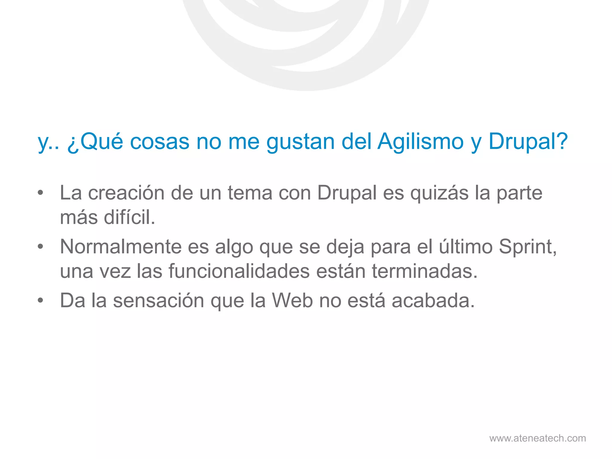 y.. ¿Qué cosas no me gustan del Agilismo y Drupal?
• La creación de un tema con Drupal es quizás la parte
más difícil.
• Normalmente es algo que se deja para el último Sprint,
una vez las funcionalidades están terminadas.
• Da la sensación que la Web no está acabada.

www.ateneatech.com

 