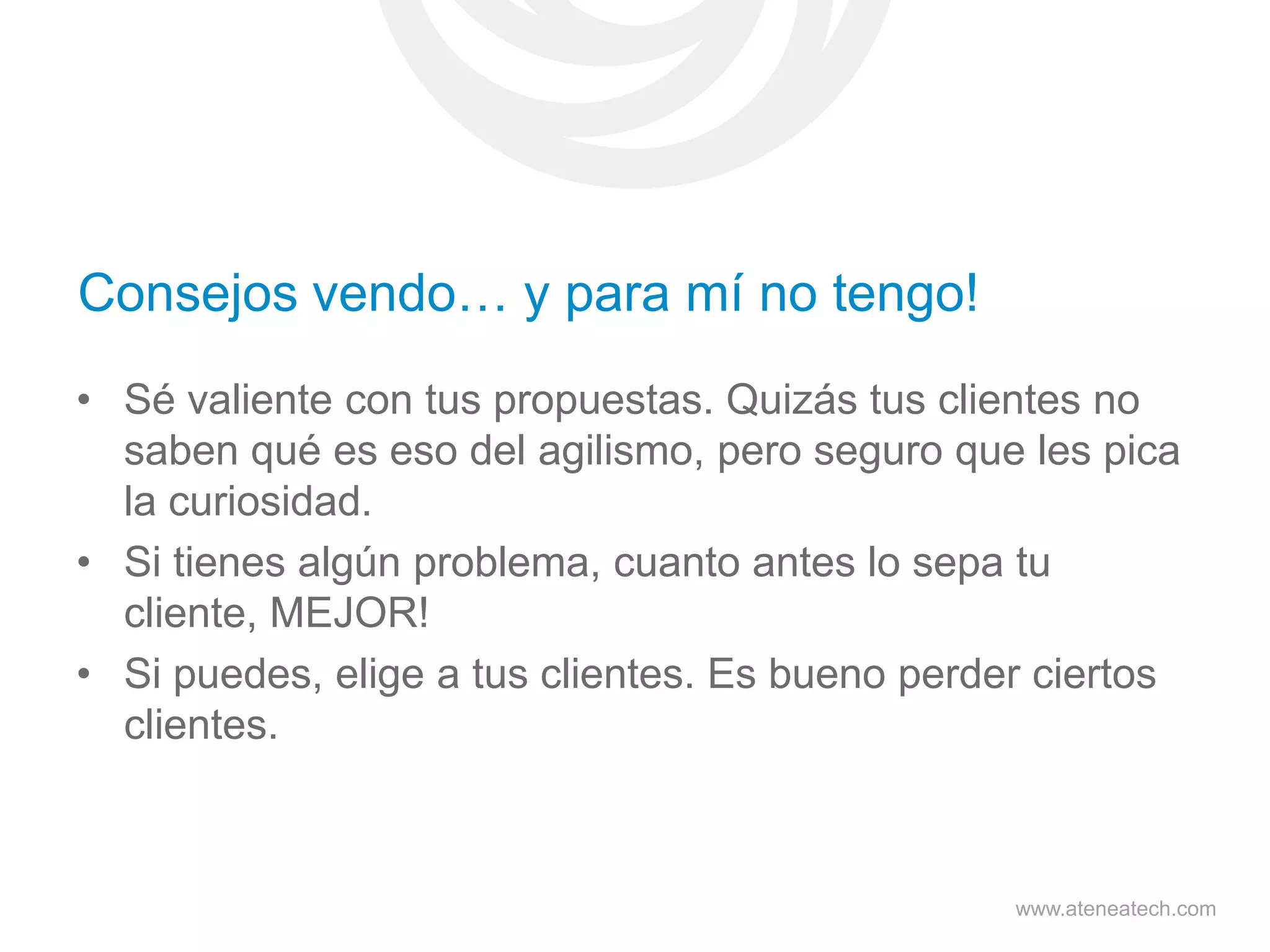 Consejos vendo… y para mí no tengo!
• Sé valiente con tus propuestas. Quizás tus clientes no
saben qué es eso del agilismo, pero seguro que les pica
la curiosidad.
• Si tienes algún problema, cuanto antes lo sepa tu
cliente, MEJOR!
• Si puedes, elige a tus clientes. Es bueno perder ciertos
clientes.

www.ateneatech.com

 