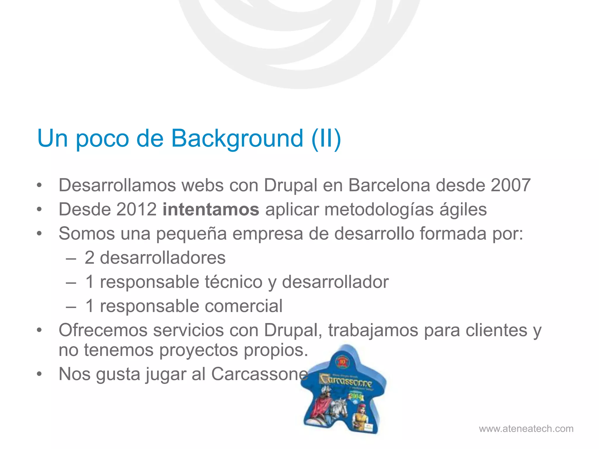 Un poco de Background (II)
• Desarrollamos webs con Drupal en Barcelona desde 2007
• Desde 2012 intentamos aplicar metodologías ágiles
• Somos una pequeña empresa de desarrollo formada por:
– 2 desarrolladores
– 1 responsable técnico y desarrollador
– 1 responsable comercial
• Ofrecemos servicios con Drupal, trabajamos para clientes y
no tenemos proyectos propios.
• Nos gusta jugar al Carcassone
www.ateneatech.com

 