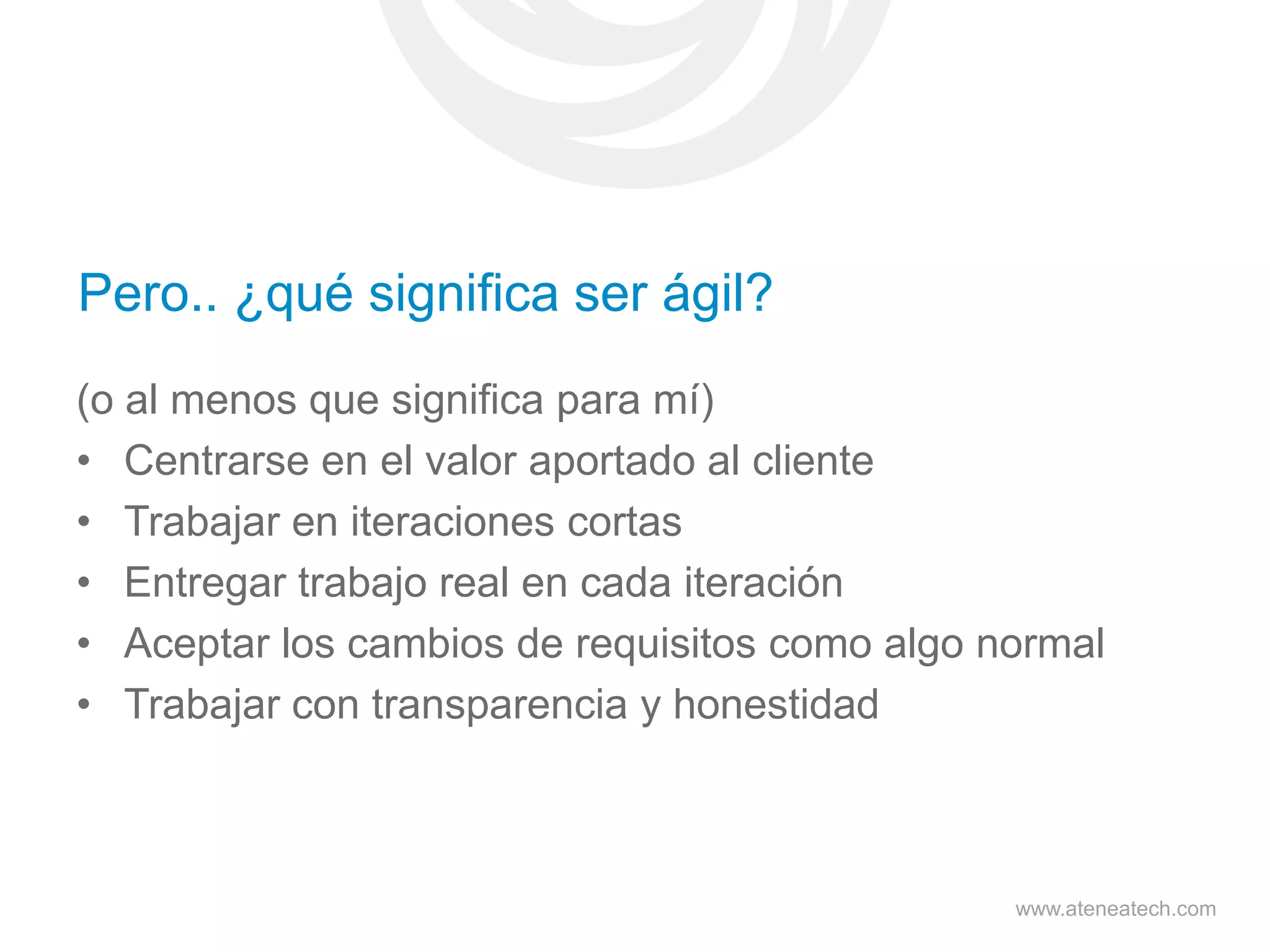 Pero.. ¿qué significa ser ágil?
(o al menos que significa para mí)
• Centrarse en el valor aportado al cliente
• Trabajar en iteraciones cortas
• Entregar trabajo real en cada iteración
• Aceptar los cambios de requisitos como algo normal
• Trabajar con transparencia y honestidad

www.ateneatech.com

 