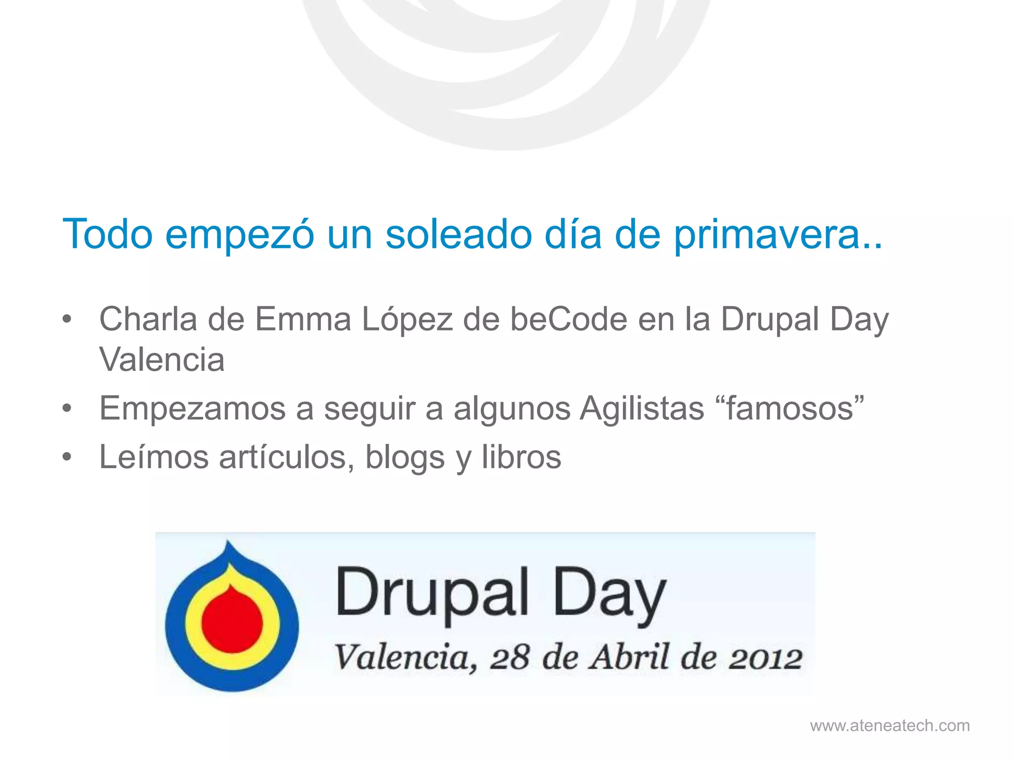 Todo empezó un soleado día de primavera..
• Charla de Emma López de beCode en la Drupal Day
Valencia
• Empezamos a seguir a algunos Agilistas “famosos”
• Leímos artículos, blogs y libros

www.ateneatech.com

 