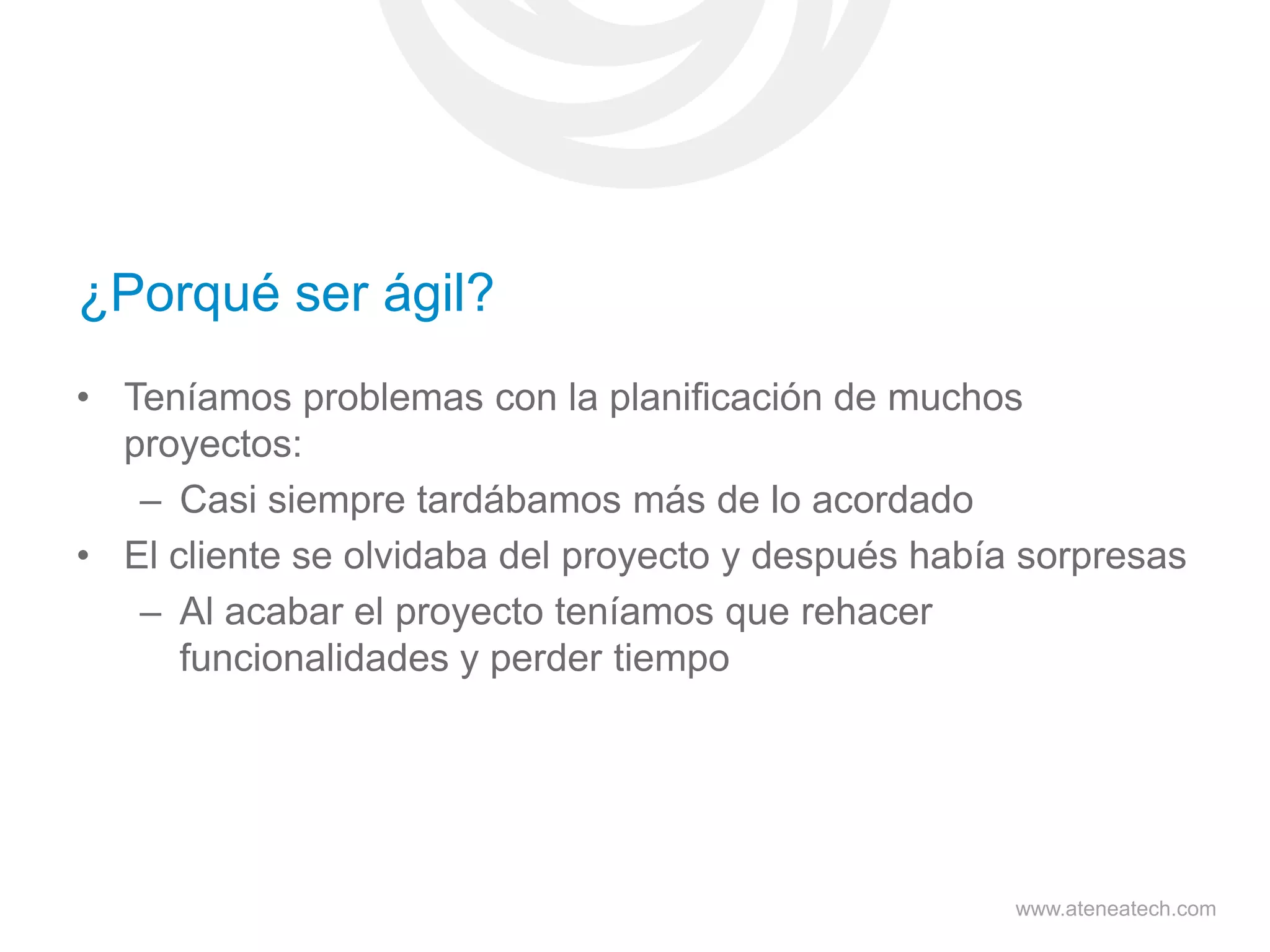 ¿Porqué ser ágil?
• Teníamos problemas con la planificación de muchos
proyectos:
– Casi siempre tardábamos más de lo acordado
• El cliente se olvidaba del proyecto y después había sorpresas
– Al acabar el proyecto teníamos que rehacer
funcionalidades y perder tiempo

www.ateneatech.com

 