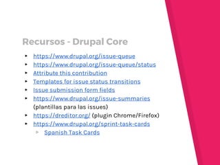 ▸ https://www.drupal.org/issue-queue
▸ https://www.drupal.org/issue-queue/status
▸ Attribute this contribution
▸ Templates for issue status transitions
▸ Issue submission form fields
▸ https://www.drupal.org/issue-summaries
(plantillas para las issues)
▸ https://dreditor.org/ (plugin Chrome/Firefox)
▸ https://www.drupal.org/sprint-task-cards
▹ Spanish Task Cards
Recursos - Drupal Core
 