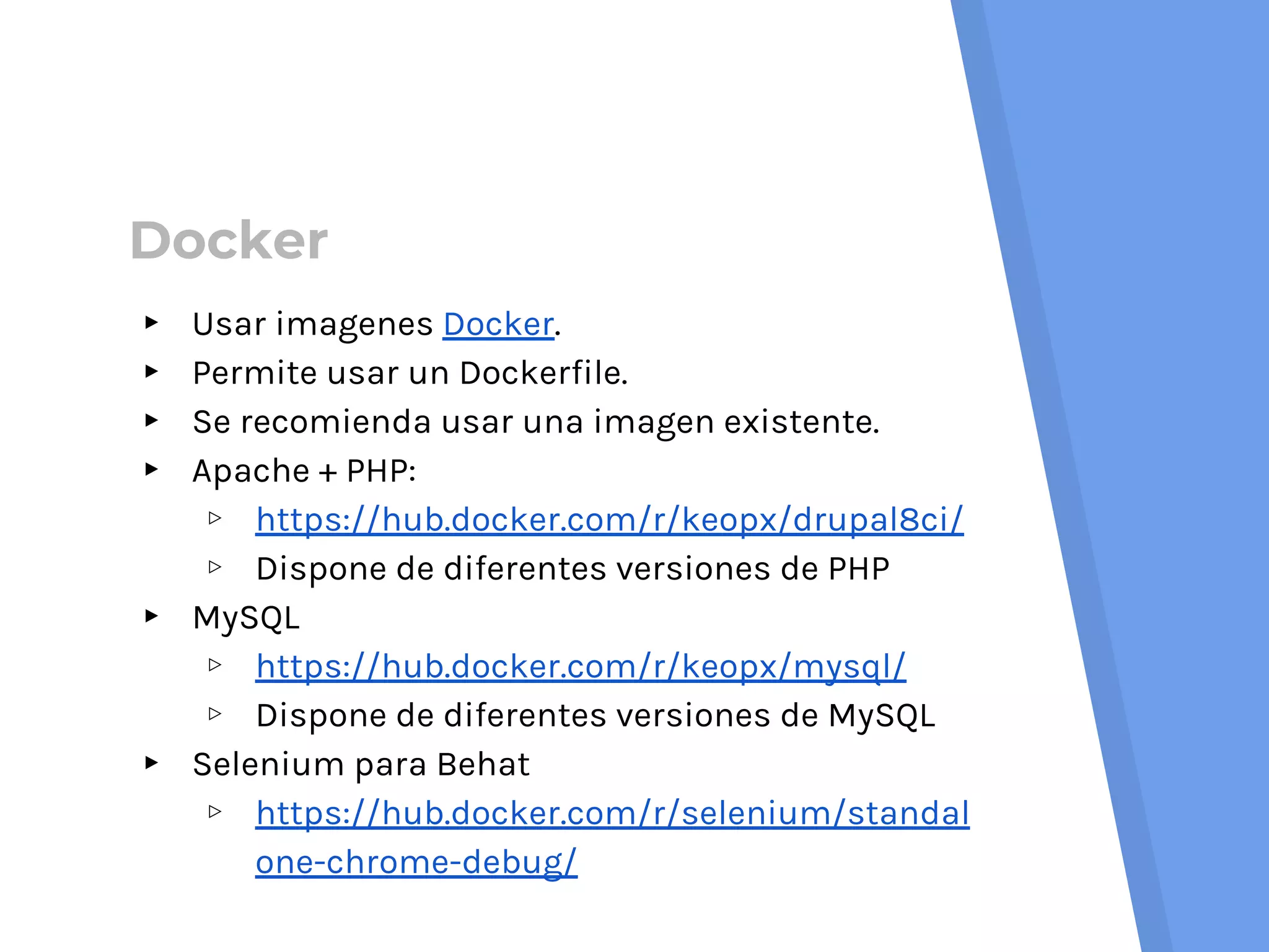 Docker
▸ Usar imagenes Docker.
▸ Permite usar un Dockerfile.
▸ Se recomienda usar una imagen existente.
▸ Apache + PHP:
▹ https://hub.docker.com/r/keopx/drupal8ci/
▹ Dispone de diferentes versiones de PHP
▸ MySQL
▹ https://hub.docker.com/r/keopx/mysql/
▹ Dispone de diferentes versiones de MySQL
▸ Selenium para Behat
▹ https://hub.docker.com/r/selenium/standal
one-chrome-debug/
 