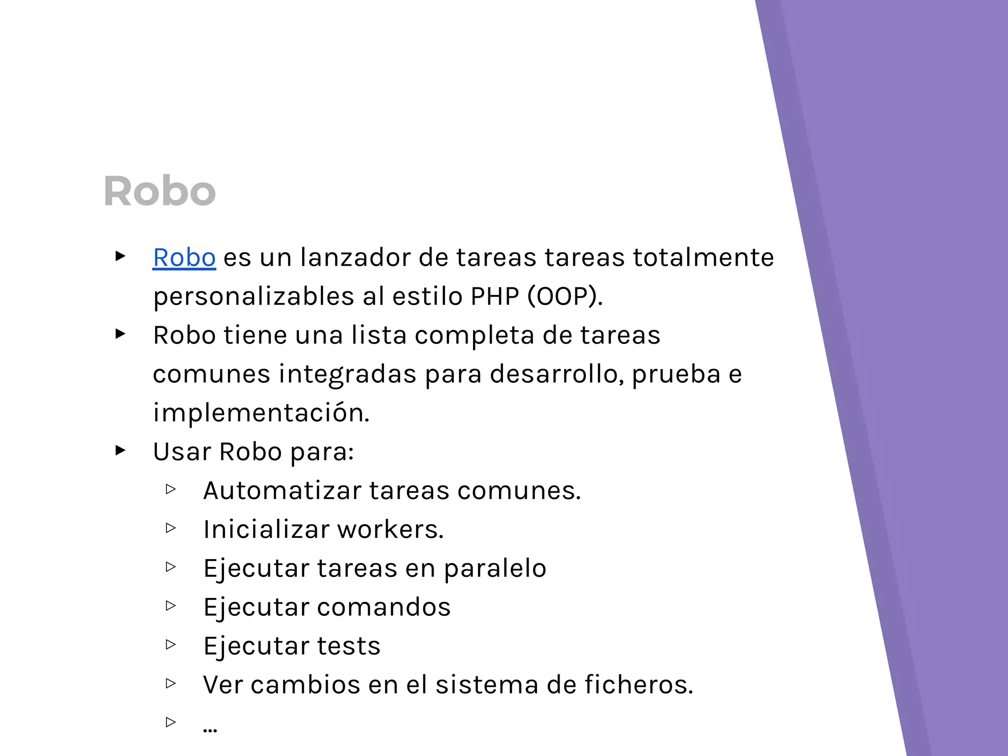 Robo
▸ Robo es un lanzador de tareas tareas totalmente
personalizables al estilo PHP (OOP).
▸ Robo tiene una lista completa de tareas
comunes integradas para desarrollo, prueba e
implementación.
▸ Usar Robo para:
▹ Automatizar tareas comunes.
▹ Inicializar workers.
▹ Ejecutar tareas en paralelo
▹ Ejecutar comandos
▹ Ejecutar tests
▹ Ver cambios en el sistema de ficheros.
▹ ...
 