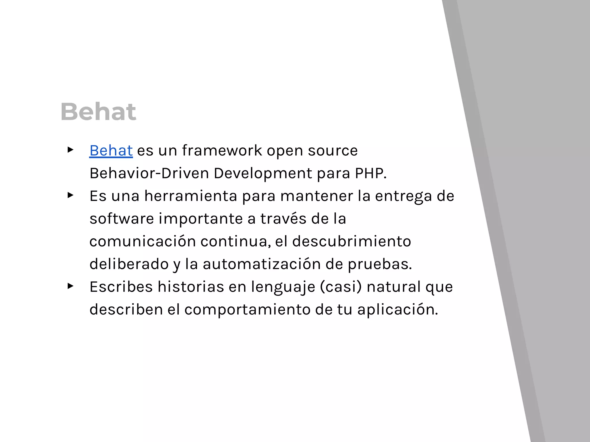 Behat
▸ Behat es un framework open source
Behavior-Driven Development para PHP.
▸ Es una herramienta para mantener la entrega de
software importante a través de la
comunicación continua, el descubrimiento
deliberado y la automatización de pruebas.
▸ Escribes historias en lenguaje (casi) natural que
describen el comportamiento de tu aplicación.
 