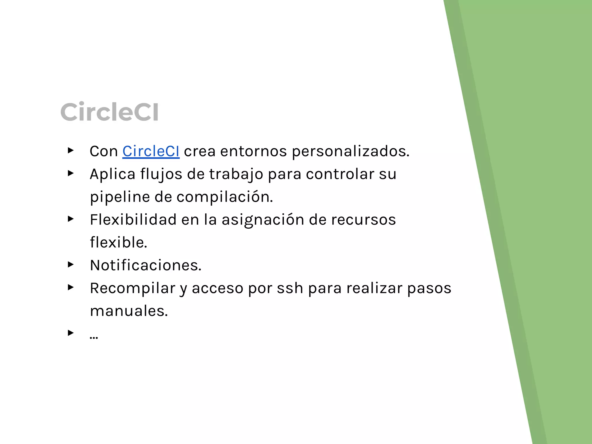 CircleCI
▸ Con CircleCI crea entornos personalizados.
▸ Aplica flujos de trabajo para controlar su
pipeline de compilación.
▸ Flexibilidad en la asignación de recursos
flexible.
▸ Notificaciones.
▸ Recompilar y acceso por ssh para realizar pasos
manuales.
▸ ...
 