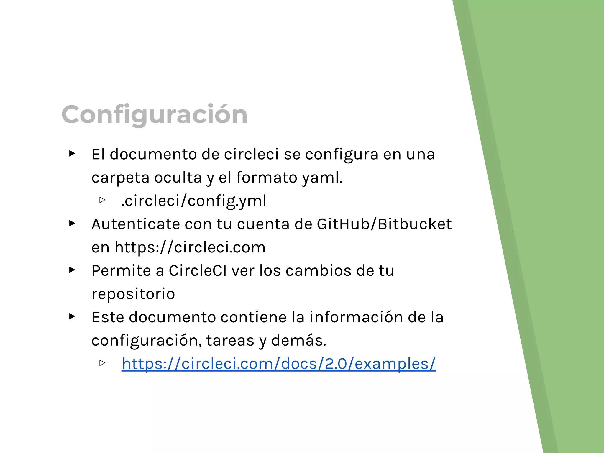 ▸ El documento de circleci se configura en una
carpeta oculta y el formato yaml.
▹ .circleci/config.yml
▸ Autenticate con tu cuenta de GitHub/Bitbucket
en https://circleci.com
▸ Permite a CircleCI ver los cambios de tu
repositorio
▸ Este documento contiene la información de la
configuración, tareas y demás.
▹ https://circleci.com/docs/2.0/examples/
Configuración
 