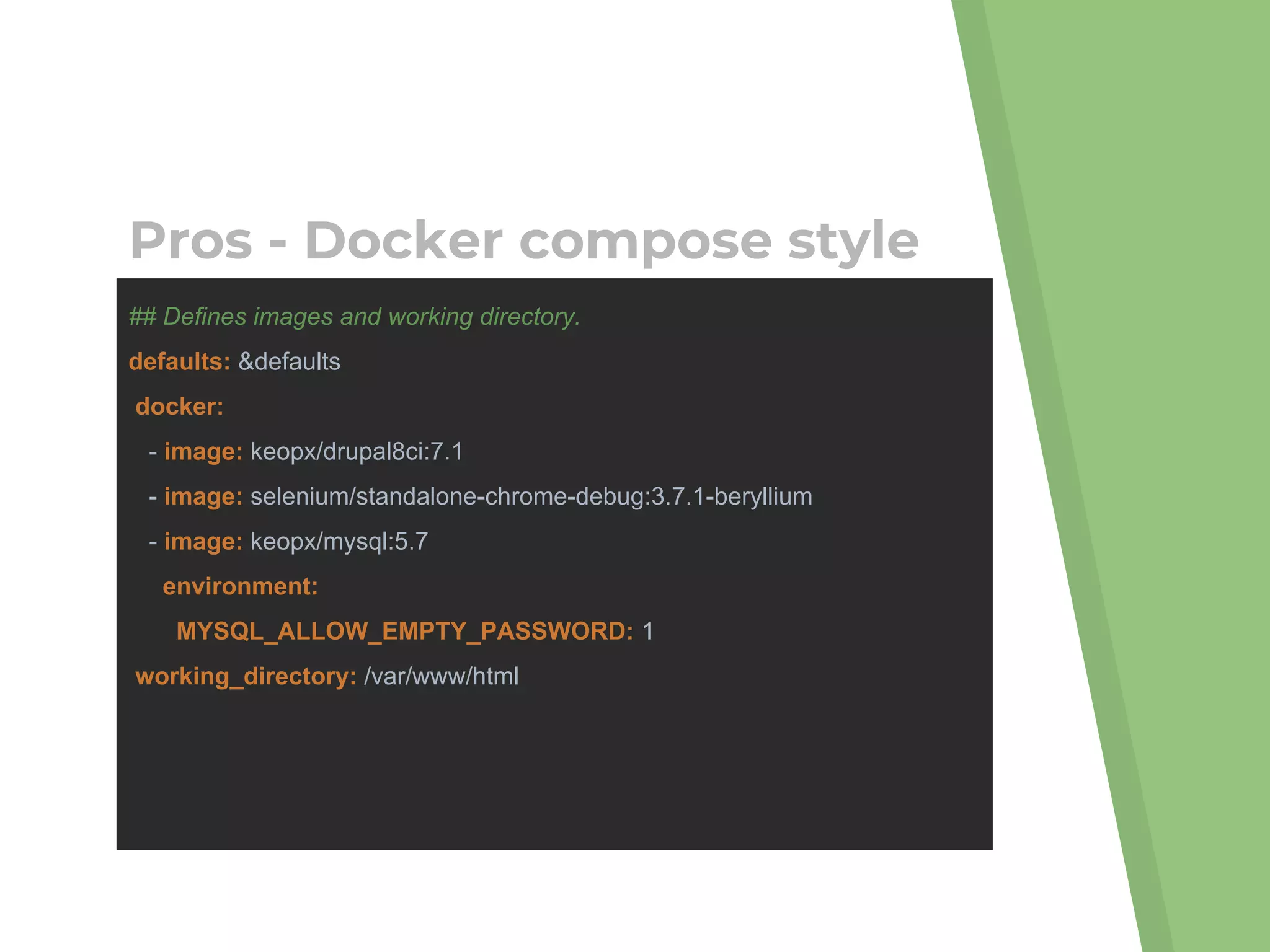 ## Defines images and working directory.
defaults: &defaults
docker:
- image: keopx/drupal8ci:7.1
- image: selenium/standalone-chrome-debug:3.7.1-beryllium
- image: keopx/mysql:5.7
environment:
MYSQL_ALLOW_EMPTY_PASSWORD: 1
working_directory: /var/www/html
Pros - Docker compose style
 