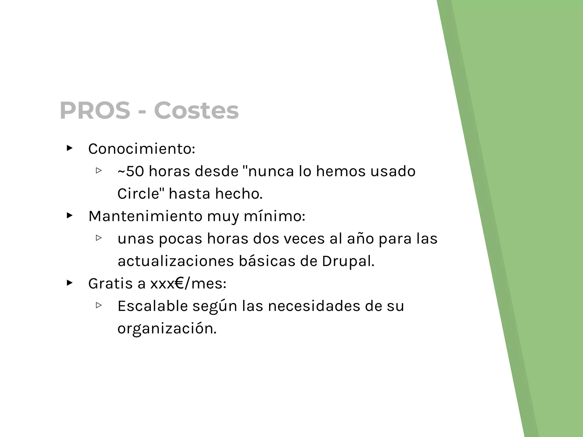 ▸ Conocimiento:
▹ ~50 horas desde "nunca lo hemos usado
Circle" hasta hecho.
▸ Mantenimiento muy mínimo:
▹ unas pocas horas dos veces al año para las
actualizaciones básicas de Drupal.
▸ Gratis a xxx€/mes:
▹ Escalable según las necesidades de su
organización.
PROS - Costes
 
